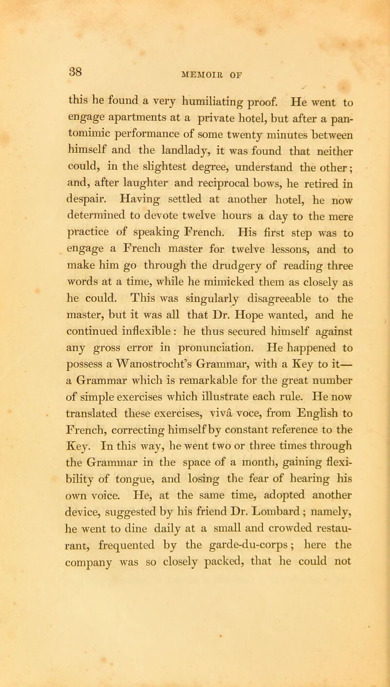 this he found a very humiliating jDroof. He went to engage apartments at a private hotel, but after a pan- tomimic performance of some twenty minutes between himself and the landlady, it was found that neither could, in the slightest degree, understand the other; and, after laughter and reciprocal bows, he retired in despair. Having settled at another hotel, he now determined to devote twelve hours a day to the mere pi-actice of speaking French. His first step was to engage a French master for twelve lessons, and to make him go through the drudgery of reading three words at a time, while he mimicked them as closely as he could. This was singularly disagreeable to the master, but it was all that Dr. Hope wanted, and he continued inflexible : he thus secured himself against any gross error in pronunciation. He happened to possess a Wanostrocht’s Grammar, with a Key to it— a Grammar which is remarkable for the great number of simple exercises which illustrate each rule. He now translated these exercises, viva voce, from EngHsh to French, correcting himself by constant reference to the Key. In this way, he went two or three times through the Grammar in the space of a month, gaining flexi- bility of tongue, and losing the fear of hearing his own voice. He, at the same time, adopted another device, suggested by his friend Dr. Lombard; namely, he went to dine daily at a small and crowded restau- rant, fr-equented by the garde-du-corps; here the company was so closely packed, that he could not