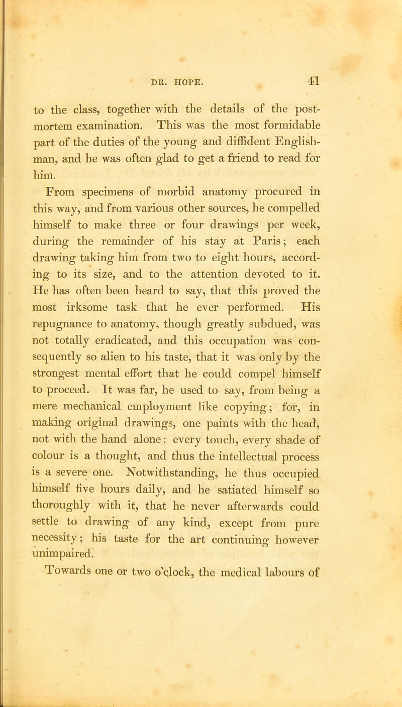 to the class, together with the details of the post- mortem examination. This was the most formidable part of the duties of the young and diffident English- man, and he was often glad to get a friend to read for him. From specimens of morbid anatomy procured in this way, and from various other sources, he compelled himself to make three or four drawings per week, during the remainder of his stay at Paris; each drawing taking him from two to eight hours, accord- ing to its size, and to the attention devoted to it. He has often been heard to say, that this proved the most irksome task that he ever performed. His repugnance to anatomy, though greatly subdued, was not totally eradicated, and this occupation was con- sequently so alien to his taste, that it was only by the strongest mental effort that he could compel himself to proceed. It was far, he used to say, from being a mere mechanical employment like copying; for, in making original drawings, one paints with the head, not with the hand alone: every touch, every shade of colour is a thought, and thus the intellectual process is a severe one. Notwithstanding, he thus occupied himself five hours daily, and he satiated himself so thoroughly with it, that he never afterwards could settle to drawing of any kind, except from pure necessity; his taste for the art continuing however unimpaired. Towards one or two o’qlock, the medical labours of