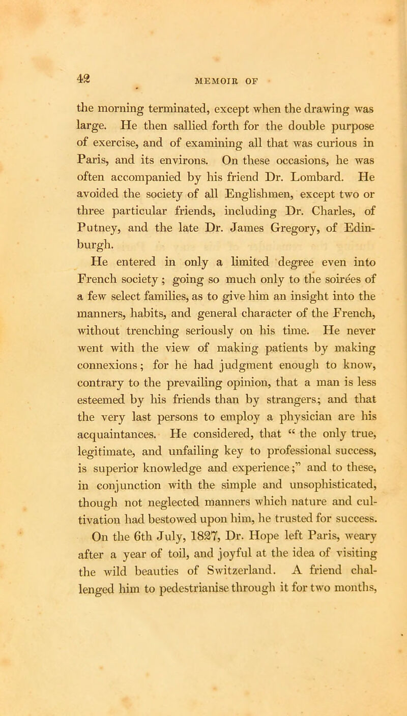 the morning terminated, except when the drawing was large. He then sallied forth for the double purpose of exercise, and of examining all that was curious in Paris, and its environs. On these occasions, he Avas often accompanied by his friend Dr. Lombard. He avoided the society of all Englishmen, except two or three particular friends, including Dr. Charles, of Putney, and the late Dr. James Gregory, of Edin- burgh. He entered in only a limited degree even into French society ; going so much only to the soirees of a few select families, as to give him an insight into the manners, habits, and general character of the French, without trenching seriously on his time. He never went with the view of making patients by making connexions; for he had judgment enough to know, contrary to the prevailing opinion, that a man is less esteemed by his friends than by strangers; and that the very last persons to employ a physician are his acquaintances. He considered, that “ the only true, legitimate, and unfailing key to professional success, is superior knowledge and experienceand to these, in conjunction with the simple and unsophisticated, though not neglected manners Avhich nature and cul- tivation had bestowed upon him, he trusted for success. On the 6th July, 1827, Dr. Hope left Paris, Aveary after a year of toil, and joyful at the idea of visiting the Avild beauties of SAvitzerland. A friend chal- lenged him to pedestrianise through it for tAvo months,