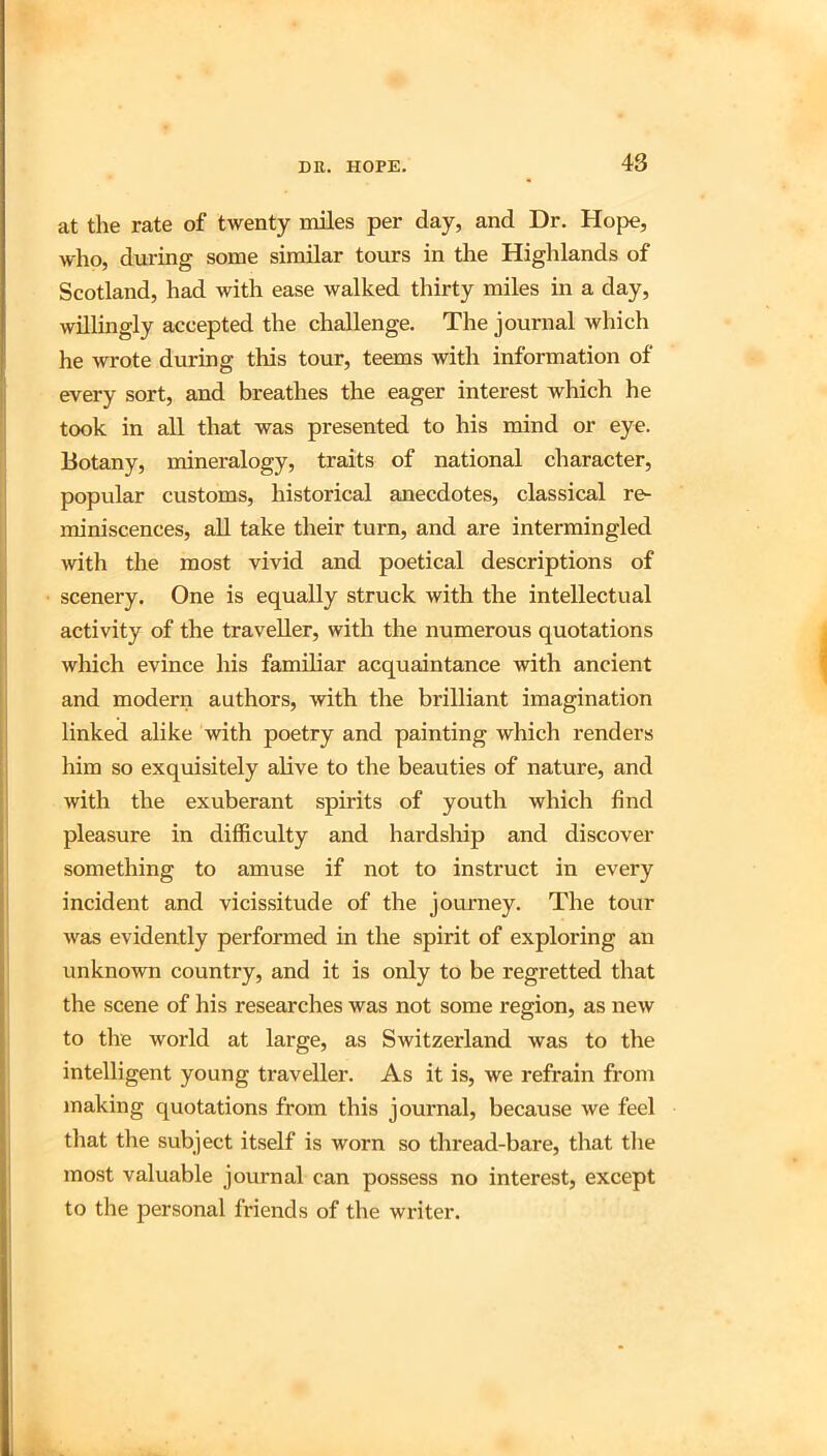at the rate of twenty miles per day, and Dr. Hope, who, during some similar tours in the Highlands of Scotland, had with ease walked thirty miles in a day, willingly accepted the challenge. The journal which he wrote during this tour, teems with information of every sort, and breathes the eager interest which he took in all that was presented to his mind or eye. Botany, mineralogy, traits of national character, popular customs, historical anecdotes, classical re- miniscences, all take their turn, and are intermingled with the most vivid and poetical descriptions of scenery. One is equally struck with the intellectual activity of the traveller, with the numerous quotations which evince his familiar acquaintance with ancient and modern authors, with the brilliant imagination linked alike with poetry and painting which renders him so exquisitely alive to the beauties of nature, and with the exuberant spirits of youth which find pleasure in difficulty and hardship and discover something to amuse if not to instruct in every incident and vicissitude of the journey. The tour was evidently performed in the spirit of exploring an unknown country, and it is only to be regretted that the scene of his researches was not some region, as new to the world at large, as Switzerland was to the intelligent young traveller. As it is, we refrain from making quotations from this journal, because we feel that the subject itself is worn so thread-bare, that the most valuable journal can possess no interest, except to the personal friends of the writer.