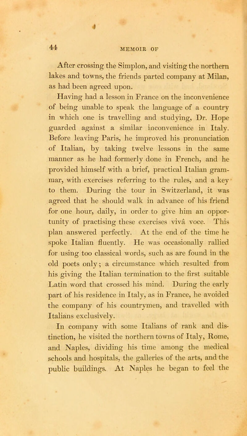4 44 MEMOIR OF After crossing the Simplon, and visiting the northern lakes and towns, the friends parted company at Milan, as had been agreed upon. Having had a lesson in France on the inconvenience of being unable to speak the language of a country in which one is travelling and studying. Dr. Hope guarded against a similar inconvenience in Italy. Before leaving Paris, he improved his pronunciation of Italian, by taking twelve lessons in the same manner as he had formerly done in French, and he provided himself with a brief, practical Italian gram- mar, with exercises referring to the rules, and a key to them. During the tour in Switzerland, it was agreed that he should walk in advance of his friend for one hour, daily, in order to give him an oppor- tunity of practising these exercises viva voce. Tliis plan answered perfectly. At the end of the time he spoke Italian fluently. He was occasionally rallied for using too classical words, such as are found in the old poets only; a circumstance which resulted from liis giving the Italian termination to the first suitable Latin word that crossed his mind. During the early part of his residence in Italy, as in France, he avoided the company of his countrymen, and travelled with Italians exclusively. In company with some Italians of rank and dis- tinction, he visited the northern to^vns of Italy, Rome, and Naples, dividing his time among the medical schools and hospitals, the galleries of the arts, and the public buildings. At Naples he began to feel the