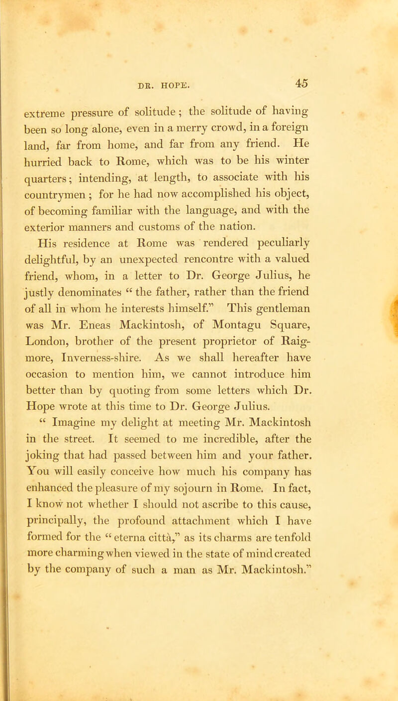 extreme pressure of solitude; the solitude of having been so long alone, even in a merry crowd, in a foreign land, far from home, and far from any friend. He hurried back to Rome, which was to be his winter quarters; intending, at length, to associate with his countrymen ; for he had now accomplished his object, of becoming familiar with the language, and with the exterior manners and customs of the nation. His residence at Rome was rendered peculiarly delightful, by an unexpected rencontre with a valued friend, whom, in a letter to Dr. George Julius, he justly denominates “ the father, rather than the friend of all in whom he interests himself.” This gentleman was Mr. Eneas Mackintosh, of Montagu Square, London, brother of the present proprietor of Raig- more, Inverness-shire. As we shall hereafter have occasion to mention him, we cannot introduce him better than by quoting from some letters which Dr. Hope wrote at this time to Dr. George Julius. “ Imagine my delight at meeting Mr. Mackintosh in the street. It seemed to me incredible, after the joking that had passed between him and your father. You will easily conceive how much his company has enhanced the pleasure of my sojourn in Rome. In fact, I know not whether I should not ascribe to this cause, principally, tlie profound attachment which I have formed for the “ eterna citta,” as its charms are tenfold more charming when viewed in the state of mind created by tlie company of such a man as Mr. Mackintosh.”