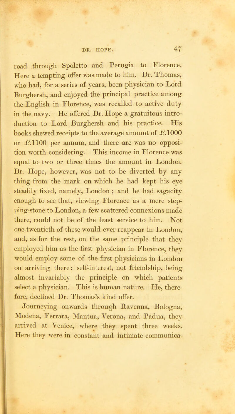 road through Spoletto and Perugia to Florence. Here a tempting offer was made to him. Dr. Thomas, who had, for a series of years, been physician to Lord Burghersh, and enjoyed the principal practice among the English in Florence, was recalled to active duty in the navy. He offered Dr. Hope a gratuitous intro- duction to Lord Burghersh and his practice. His books shewed receipts to the average amount of <£*.1000 or .P.llOO per annum, and there are was no opposi- tion worth considering. This income in Florence was equal to two or three times the amount in London. Dr. Hope, however, was not to be diverted by any thing from the mark on which he had kept his eye steadily fixed, namely, London ; and he had sagacity enough to see that, viewing Florence as a mere step- ping-stone to London, a few scattered connexions made there, could not be of the least service to him. Not one-twentieth of these would ever reappear in London, and, as for the rest, on the same principle that they employed him as the first physician in Florence, tliey would employ some of the first physicians in London on arriving there; self-interest, not friendship, being almost invariably the principle on which patients select a physician. This is human nature. He, there- fore, declined Dr. Thomas’s kind offer. Journeying onwards through Ravenna, Bologna, Modena, Ferrara, Mantua, Verona, and Padua, they arrived at Venice, where they spent three weeks. Here they were in constant and intimate communica-