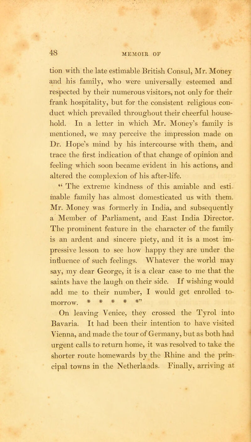 tion with tlie late estimable British Consul, Mr. Money and his family, who were universally esteemed and respected by their numerous visitors, not only for their frank hospitality, but for the consistent religious con- duct which prevailed throughout their cheerful house- hold. In a letter in which Mr. Money’s family is mentioned, we may perceive the impression made on Dr. Hope’s mind by his intercourse with them, and trace the first indication of that change of opinion and feeling which soon became evident in his actions, and altered the complexion of his after-life. “ The extreme kindness of this amiable and esti- mable family has almost domesticated us with them. Mr. Money was formerly in India, and subsequently a Member of Parliament, and East India Director. The prominent feature in the character of the family is an ardent and sincere piety, and it is a most im- pressive lesson to see how happy they are under the influence of such feelings. Whatever the world may say, my dear George, it is a clear case to me that the saints have the laugh on their side. If wishing would add me to their number, I would get enrolled to- morrow. *****'’ On leaving Venice, they crossed the Tyrol into Bavaria. It had been their intention to have visited Vienna, and made the tour of Germany, but as both had urgent calls to return home, it was resolved to take the shorter route homewards by the Rhine and the prin- cipal towns in the Netherlands. Finally, arriving at