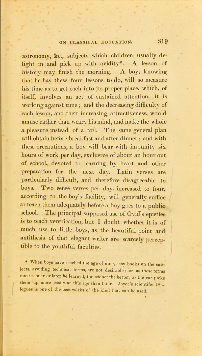 astronomy, &c., subjects which children usually de- light in and pick up with avidity*. A lesson of history may finish the morning. A boy, knowing tliat he has these four lessons to do, will so measure his time as to get each into its proper place, which, of itself, involves an act of sustained attention—it is working against time; and the decreasing difficulty of each lesson, and their increasing attractiveness, would amuse rather than weary his mind, and make the whole a pleasure instead of a toil. The same general plan win obtain before breakfast and after dinner ; and with these precautions, a boy will bear with impunity six hours of work per day, exclusive of about an hour out of school, devoted to learning by heart and other preparation for the next day. Latin verses are particularly difficult, and therefore disagreeable to boys. Two sense verses per day, increased to four, according to the boy’s facility, will generally suffice to teach them adequately before a boy goes to a public school. The principal supposed use of Ovid’s epistles is to teach versification, but I doubt whether it is of much use to little boys, as the beautiful point and antithesis of that elegant writer are scarcely percep- tible to the youthful faculties. * When boys have reached the age of nine, easy books on the sub- jects, avoiding technical terms, are not desirable; for, as these terms must sooner or later be learned, tiie sooner the better, as the ear picks them up more easily at this age than later. Joyce’s scientific Dia- logues is one of the beet works of the kind that can be used.