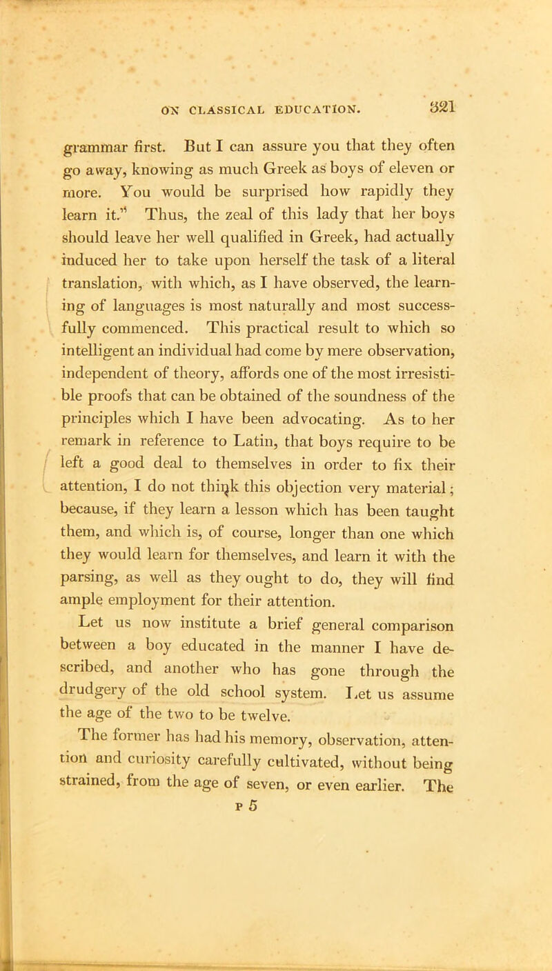 grammar first. But I can assure you that they often go away, knowing as much Greek as boys of eleven or more. You would be surprised how rapidly they learn it.” Thus, the zeal of this lady that her boys should leave her well qualified in Greek, had actually induced her to take upon herself the task of a literal translation, with which, as I have observed, the learn- ing of languages is most naturally and most success- fully commenced. This practical result to which so intelligent an individual had come by mere observation, independent of theory, affords one of the most irresisti- ble proofs that can be obtained of the soundness of the principles which I have been advocating. As to her remark in reference to Latin, that boys require to be left a good deal to themselves in order to fix their attention, I do not thiqk this objection very material; because, if they learn a lesson which has been taught them, and which is, of course, longer than one which they would learn for themselves, and learn it with the parsing, as well as they ought to do, they will find ample employment for their attention. Let us now institute a brief general comparison between a boy educated in the manner I have de- scribed, and another who has gone through the drudgery of the old school system. I.et us assume the age of the two to be twelve. The former has had his memory, observation, atten- tion and curiosity carefully cultivated, without being strained, from the age of seven, or even earlier. The