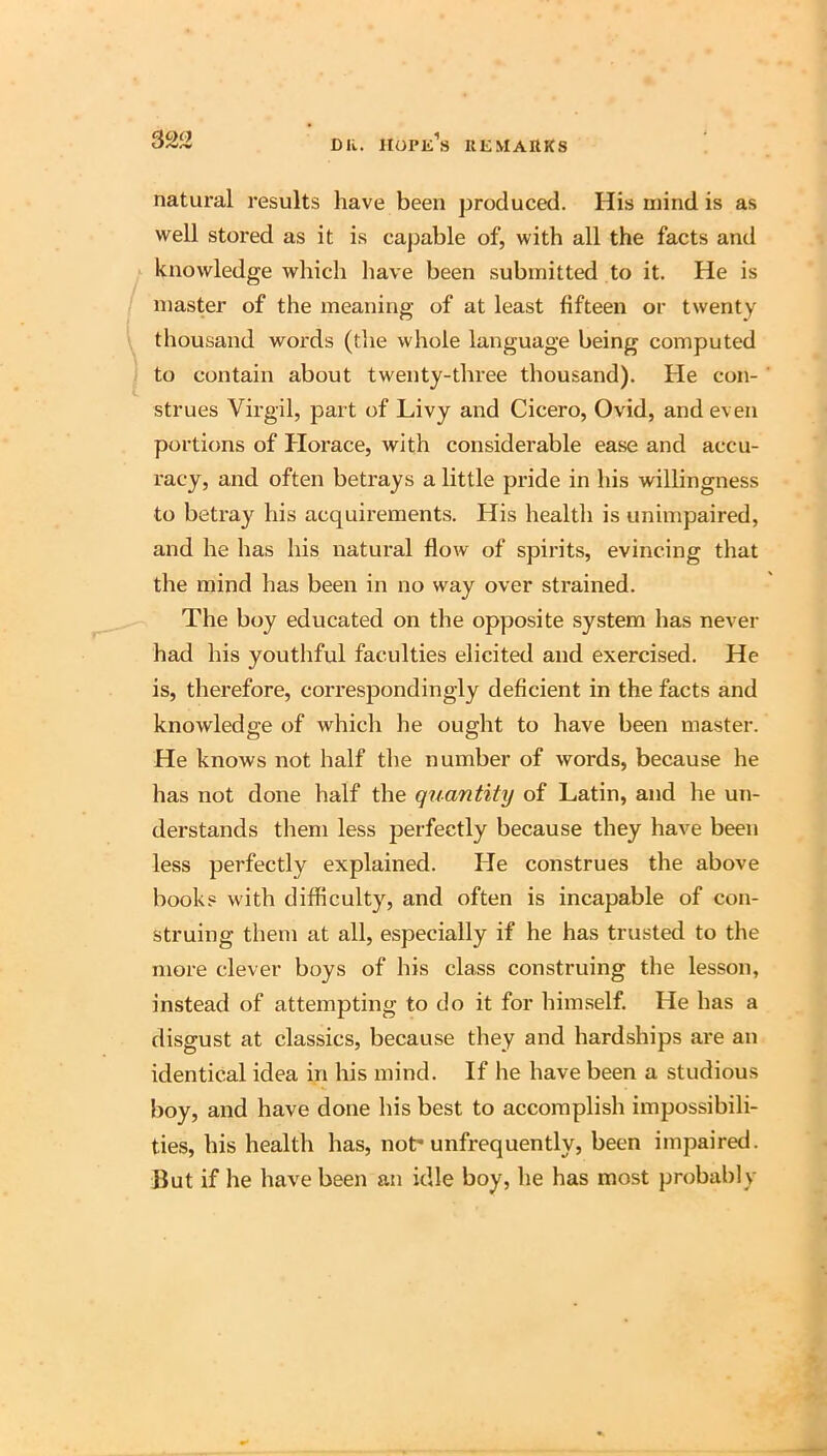 natural results have been produced. His mind is as well stored as it is caj^able of, with all the facts and knowledge which liave been submitted to it. He is master of the meaning of at least fifteen or twenty thousand words (tlie whole language being computed to contain about twenty-three thousand). He con- strues Virgil, part of Livy and Cicero, Ovid, and even portions of Horace, with considerable ease and accu- racy, and often betrays a little pride in his willingness to betray his acquirements. His health is unimpaired, and he has his natural flow of spirits, evincing that the mind has been in no way over strained. The boy educated on the opposite system has never had his youthful faculties elicited and exercised. He is, thei*efore, correspondingly deficient in the facts and knowledge of which he ought to have been master. He knows not half the number of words, because he has not done half the quantity of Latin, and he un- derstands tliem less perfectly because they have been less perfectly explained. He construes the above books with difficulty, and often is incapable of con- struing them at all, especially if he has trusted to the more clever boys of his class construing the lesson, instead of attempting to do it for him.self. He has a disgust at classics, because they and hardships are an identical idea in his mind. If he have been a studious boy, and have done his best to accomplish impossibili- ties, his health has, not* unfrequently, been impaired. But if he have been an idle boy, he has most probably
