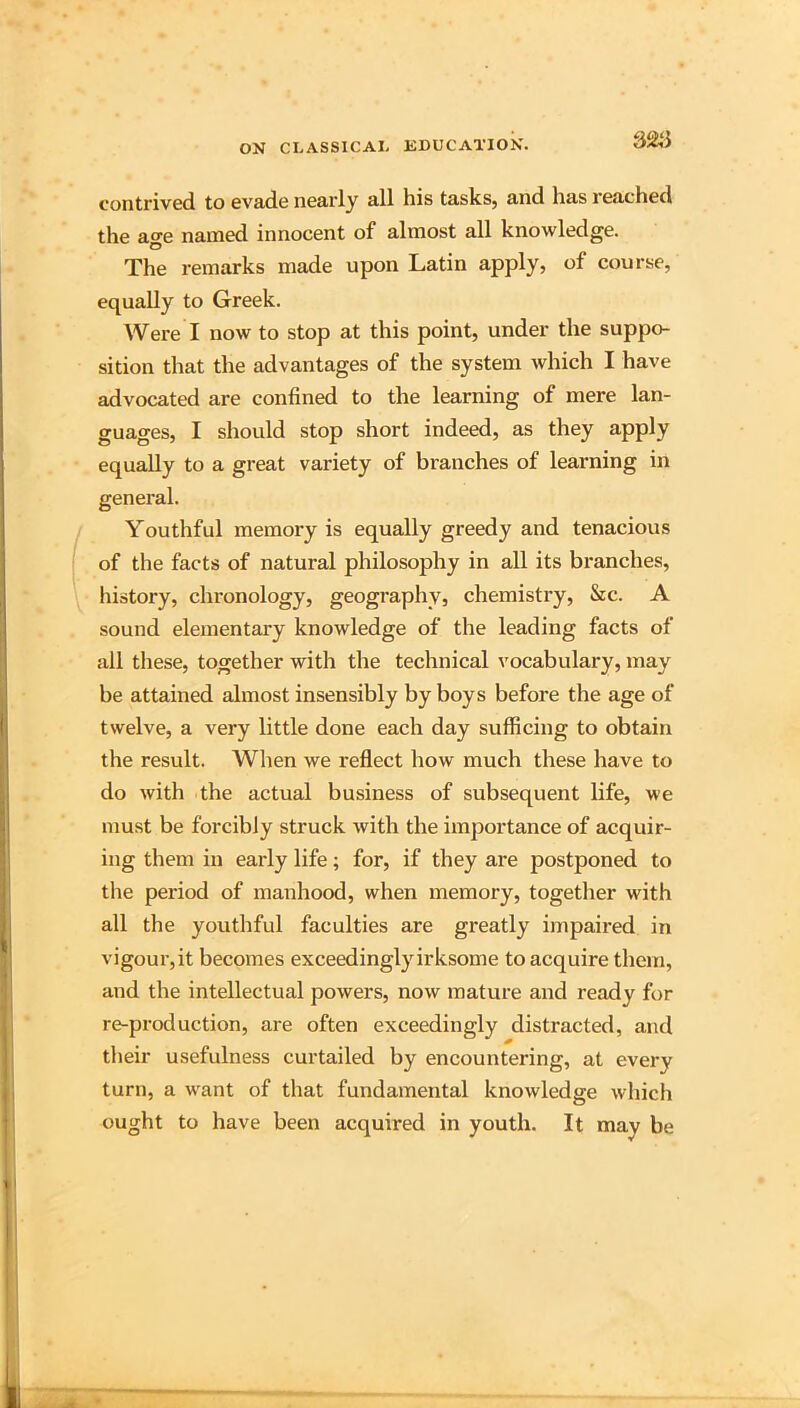contrived to evade nearly all his tasks, and has reached the ao'e named innocent of almost all knowledge. O The remarks made upon Latin apply, of course, equally to Greek. Were I now to stop at this point, under the suppo- sition that the advantages of the system which I have advocated are confined to the learning of mere lan- guages, I should stop short indeed, as they apply equally to a great variety of branches of learning in general. Youthful memory is equally greedy and tenacious of the facts of natural philosophy in all its branches, history, chronology, geography, chemistry, &c. A sound elementary knowledge of the leading facts of all tliese, together with the technical vocabulary, may be attained almost insensibly by boys before the age of twelve, a very little done each day sufficing to obtain the result. When we reflect how much these have to do with the actual business of subsequent life, we must be forcibly struck with the importance of acquir- ing them in early life; for, if they are postponed to the period of manhood, when memory, together with all the youthful faculties are greatly impaired in vigour, it becomes exceedingly irksome to acquire them, and the intellectual powers, now mature and ready for re-production, are often exceedingly distracted, and their usefulness curtailed by encountering, at every turn, a want of that fundamental knowledge which ought to have been acquired in youth. It may be