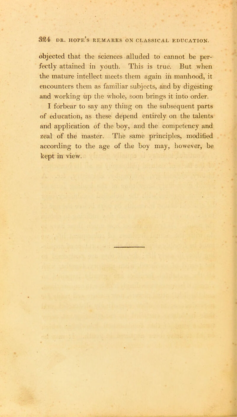objected that the sciences alluded to cannot be per- fectly attained in youth. This is true. But when the mature intellect meets them again in manhood, it encounters them as familiar subjects, and by digesting and w'orking up the whole, soon brings it into order. I forbear to say any thing on the subsequent parts of education, as these depend entirely on the talents and application of the boy, and the competency and zeal of the master. The same principles, modified according to the age of the boy may, however, be kept in view.