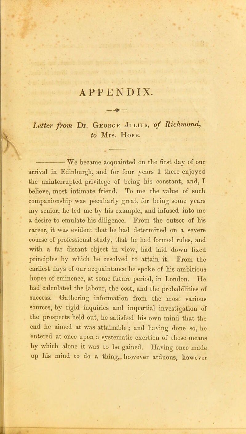 APPENDIX. Letter from Dr. George Julies, of Richmond, to Mrs. Hope. We became acquainted on the first day of onr arrival in Edinburgh, and for four years I there enjoyed the uninterrupted privilege of being his constant, and, I believe, most intimate friend. To me the value of such companionship was peculiarly great, for being some years my senior, he led me by his example, and infused into me a desire to emulate his diligence. From the outset of his career, it was evident that he had determined on a severe course of professional study, that he had formed rules, and with a far distant object in view, had laid down fixed principles by which he resolved to attain it. From the earliest days of our acquaintance he spoke of his ambitious hopes of eminence, at some future period, in London. He had calculated the labour, the cost, and the prohabilities of success. Gathering information from the most various sources, by rigid inquiries and impartial investigation of the prospects held out, he satisfied his own mind that the end he aimed at was attainable; and having done so, ho entered at once upon a systematic exertion of those means by which alone it was to be gained. Having once made up his mind to do a thing,, however arduous, however