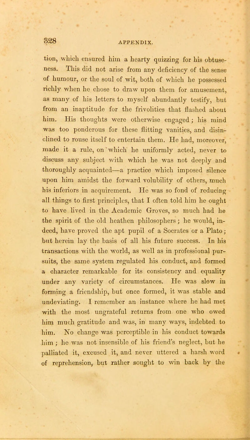 828 tion, which ensured him a hearty quizzing for his obtuse- ness, This did not arise from any deficiency of the sense of humour, or the soul of wit, both of which he possessed richly when he chose to draw upon them for amusement, as many of his letters to myself abundantly testify, but from an inaptitude for the frivolities that flashed about him, Plis thoughts were otherwise engaged; his mind was too ponderous for these flitting vanities, and disin- clined to rouse itself to entertain them. He had, moreover, made it a rule, on'which he uniformly acted, never to discuss any subject with which he was not deeply and thoroughly acquainted—a practice which imposed silence upon him amidst the forward volubility of others, much his inferiors in acquirement. He was so fond of reducing all things to first principles, that I often told him he ought to have lived in the Academic Groves, so much had he the spirit of the old heathen philosophers; he would, in- deed, have proved the apt pupil of a Socrates or a Plato ; but herein lay the basis of all his future success. In his transactions with the world, as well as in professional pur- suits, the same system regulated his conduct, and formed a character remarkable for its consistency and equality under any variety of circumstances. Pie was slow in forming a friendship, but once formed, it was stable and undeviating, I remember an instance where he had met with the most ungrateful returns from one who owed him much gratitude and was, in many ways, indebted to him. No change was perceptible in his conduct towards him ; he was not insensible of his friend’s neglect, but he palliated it, excused it, and never uttered a harsh word of reprehension, but rather sought to win back by the