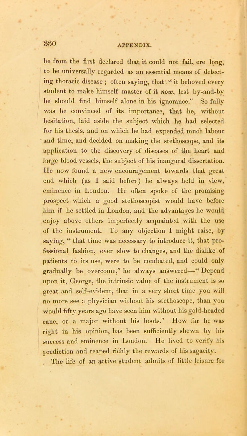 he from the first declared that it could not fail, ere long, to be universally regarded as an essential means of detect- ing thoracic disease ; often saying, that’ “ it behoved every student to make himself master of it now, lest by-and-by he should find himself alone in his ignorance. So fully was he convinced of its importance, that he, without hesitation, laid aside the subject which he had selected for his thesis, and on which he had expended much labour and time, and decided on making the stethoscope, and its application to the discovery of diseases of the heart and large blood vessels, the subject of his inaugural dissertation. He now found a new encouragement towards that great end which (as I said before) he always held in view, eminence in London. He often spoke of the promising prospect which a good stethoscopist would have before him if he settled in London, and the advantages he would enjoy above others imperfectly acquainted with the use of the instrument. To any objection I might raise, by saying, “ that time was necessary to introduce it, that pro- fessional fashion, ever slow to changes, and the dislike of patients to its use, were to be combated, and could only gradually be overcome,” he always answered—“ Depend upon it, George, the intrinsic value of the instrument is so great and self-evident, that in a very short time you will no more see a physician without his stethoscope, than you would fifty years ago have seen him without his gold-headed cane, or a major without his boots. How far he was right in his opinion, has been sufficiently shewn by his success and eminence in London. He lived to verify his prediction and reaped richly the rewards of his sagacity. The life of an active student admits of little leisure for