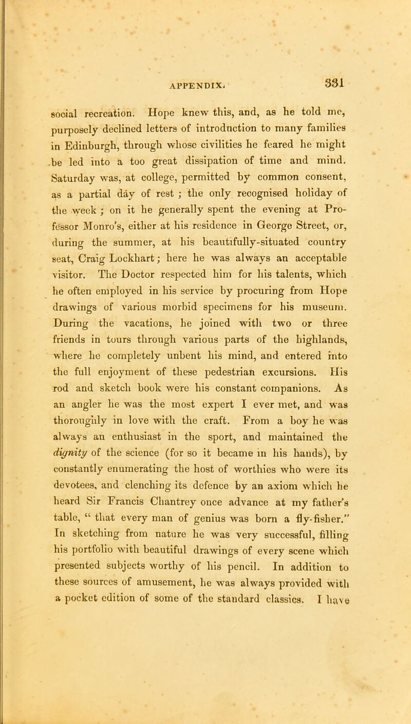 social recreation. Hope knew this, and, as he told me, purposely declined letters of introduction to many families in Edinburgh, through whose civilities he feared he might be led into a too great dissipation of time and mind. Saturday was, at college, permitted by common consent, as a partial day of rest ; the only recognised holiday of the week ; on it he generally spent the evening at Pro- fessor Monro’s, either at his residence in George Street, or, during the summer, at his beautifully-situated country seat, Craig Lockhart; here he was always an acceptable visitor. The Doctor respected him for his talents, which he often employed in his service by procuring from Hope drawings of various morbid specimens for his museum. During the vacations, he joined with two or three friends in tours through various parts of the highlands, where he completely unbent his mind, and entered into the full enjoyment of these pedestrian excursions. His rod and sketch book were his constant companions. As an angler he was the most expert I ever met, and was thoroughly in love with the craft. From a boy he was always an enthusiast in the sport, and maintained the dignity of the science (for so it became in his hands), by constantly enumerating the host of worthies who were its devotees, and clenching its defence by an axiom which he heard Sir Francis Chantrey once advance at my father’s table, “ that every man of genius was bom a fly-fisher. In sketching from nature he was very successful, filling his jiortfolio with beautiful drawings of every scene which presented subjects worthy of his pencil. In addition to these sources of amusement, he was always provided with a pocket edition of some of the standard classics. I have