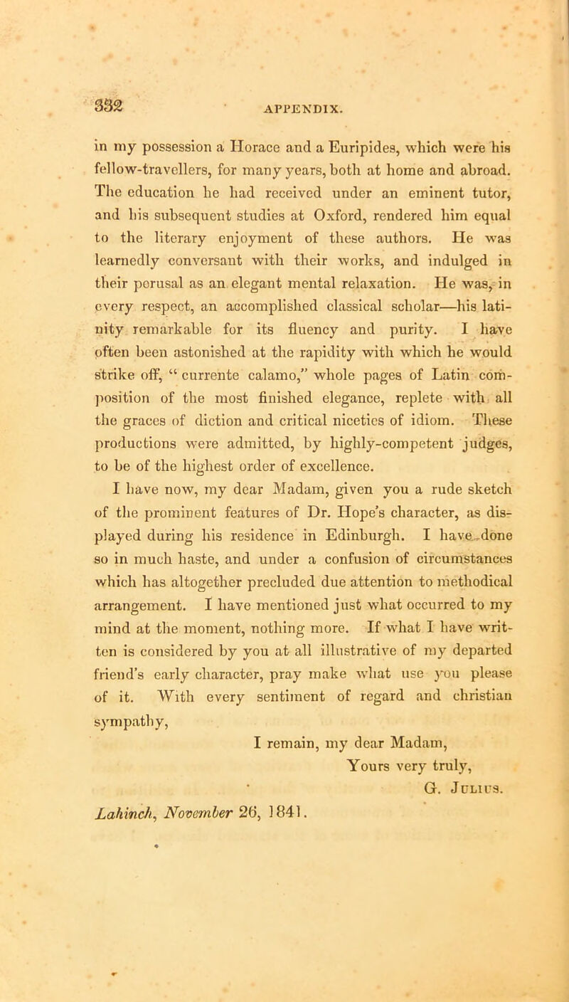 in niy possession a Horace and a Euripides, which were his fellow-travellers, for many years, both at home and abroad. The education he had received under an eminent tutor, and his subsequent studies at Oxford, rendered him equal to the literary enjoyment of these authors. He was learnedly conversant with their works, and indulged in their perusal as an elegant mental relaxation. He was, in every respect, an accomplished classical scholar—his lati- nity remarkable for its fluency and purity. I have pften been astonished at the rapidity with which he would strike off, “ currente calamo,” whole pages of Latin coih- jiosition of the most finished elegance, replete withi all the graces of diction and critical niceties of idiom. These productions were admitted, by highly-competent judges, to be of the highest order of excellence. I have now, my dear Madam, given you a rude sketch of the prominent features of Dr. Hope’s character, as dis- played during his residence in Edinburgh. I have.,done so in much haste, and under a confusion of circumstances which has altogether precluded due attention to methodical arrangement. I have mentioned just what occurred to my mind at the moment, nothing more. If what I have writ- ten is considered by you at all illustrative of my departed friend’s early character, pray make what use you please of it. With every sentiment of regard and Christian sympathy, I remain, my dear Madam, Yours very truly, G. Julius. Lahinch, November 2fl, 1841.