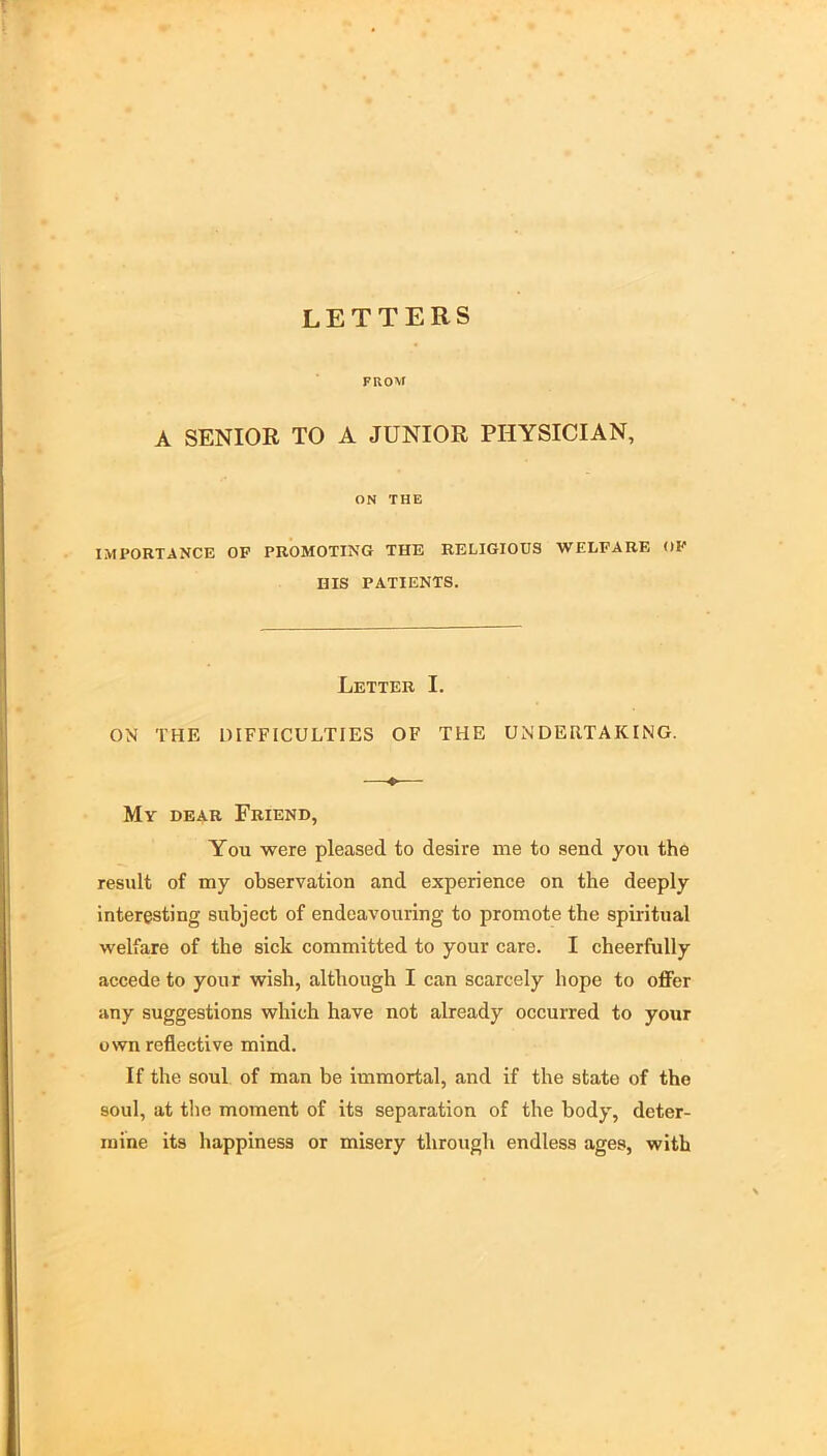 LETTERS PROM A SENIOR TO A JUNIOR PHYSICIAN, ON THE IMPORTANCE OP PROMOTING THE RELIGIOUS WELFARE OP HIS PATIENTS. Letter I. ON THE DIFFICULTIES OF THE UNDERTAKING. —♦— My dear Friend, You were pleased to desire me to send you the result of my observation and experience on the deeply interesting subject of endeavouring to promote the spiritual welfare of the sick committed to your care. I cheerfully accede to your wish, although I can scarcely hope to offer any suggestions which have not already occurred to your own reflective mind. If the soul of man be immortal, and if the state of the soul, at the moment of its separation of the body, deter- mine its happiness or misery through endless ages, with