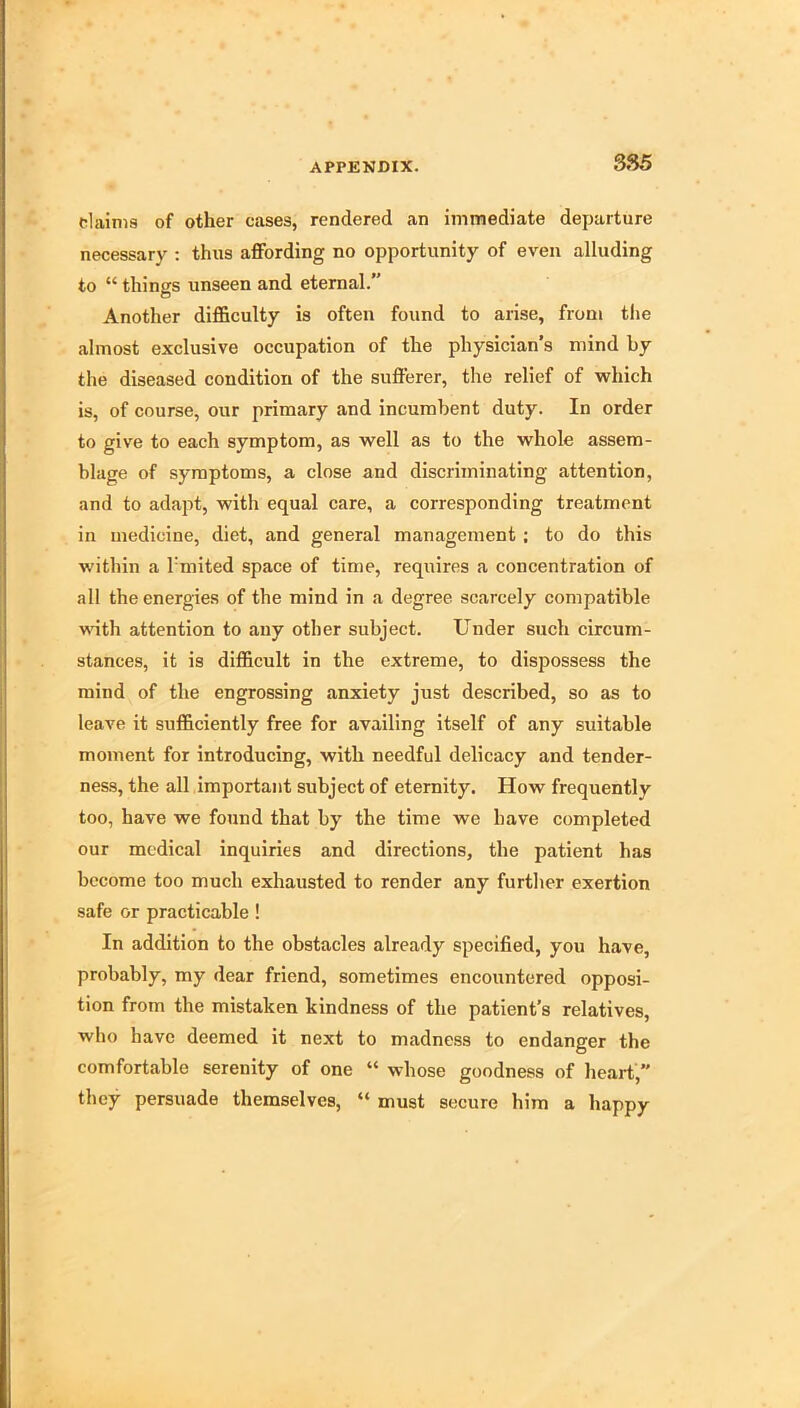 3S5 claims of other cases, rendered an immediate departure necessary : thus affording no opportunity of even alluding to “ things unseen and eternal.” Another difficulty is often found to arise, from the almost exclusive occupation of the physician’s mind by the diseased condition of the sufferer, the relief of which is, of course, our primary and incumbent duty. In order to give to each symptom, as well as to the whole assem- blage of symptoms, a close and discriminating attention, and to adapt, with equal care, a corresponding treatment in medicine, diet, and general management ; to do this within a I'mited space of time, requires a concentration of all the energies of the mind in a degree scarcely compatible with attention to any other subject. Under such circum- stances, it is difficult in the extreme, to dispossess the mind of the engrossing anxiety just described, so as to leave it sufficiently free for availing itself of any suitable moment for introducing, with needful delicacy and tender- ness, the all important subject of eternity. How frequently too, have we found that by the time we have completed our medical inquiries and directions, the patient has become too much exhausted to render any further exertion safe or practicable ! In addition to the obstacles already specified, you have, probably, my dear friend, sometimes encountered opposi- tion from the mistaken kindness of the patient’s relatives, who have deemed it next to madness to endanger the comfortable serenity of one “ whose goodness of heart, they persuade themselves, “ must secure him a happy