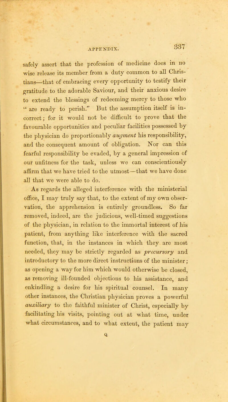 safely assert that the profession of medicine does in no wise release its member from a duty common to all Chris- tians—that of embracing every opportunity to testify their gratitude to the adorable Saviour, and their anxious desire to extend the blessings of redeeming mercy to those who “ are ready to perish. But the assumption itself is in- correct ; for it would not be dlfhcult to prove that the favourable opportunities and peculiar facilities possessed by the physician do proportionably augment his responsibility, and the consequent amount of obligation. Nor can this fearful responsibility be evaded, by a general impression of our unfitness for the task, unless we can conscientiously affirm that we have tried to the utmost—that we have done all that we were able to do. As regards the alleged interference with the ministerial office, I may truly say that, to the extent of my own obser- vation, the apprehension is entirely groundless. So far removed, indeed, are the judicious, well-timed suggestions of the physician, in relation to the immortal interest of his patient, from anything like interference with the sacred function, that, in the instances in which they are most needed, they may be strictly regarded as precursory and introductory to the more direct instructions of the minister; as opening a way for him which would otherwise be closed, as removing ill-founded objections to his assistance, and enkindling a desire for his spiritual counsel. In many other instances, the Christian physician proves a powerful auxiliary to the faithful minister of Christ, espeeially by facilitating his visits, pointing out at what time, under what circumstances, and to what extent, the patient may Q