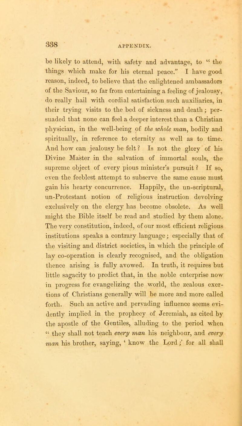 be likely to attend, with safety and advantage, to “ the things which make for his eternal peace. I have good reason, indeed, to believe that the enlightened ambassadors of the Saviour, so far from entertaining a feeling of jealousy, do really hail with cordial satisfaction such auxiliaries, in their trying visits to the bed of sickness and death ; per- suaded that none can feel a deeper interest than a Christian physician, in the well-being of the whole man, bodily and spiritually, in reference to eternity as well as to time. And how can jealousy be felt ? Is not the glory of his Divine Master in the salvation of immortal souls, the supreme object of every pious minister’s pursuit ? If so, even the feeblest attempt to subserve the same cause must gain his hearty concurrence. Happily, the un-scriptural, un-Protestant notion of religious instruction devolving exclusively on the clergy has become obsolete. As well might the Bible itself be read and studied by them alone. The very constitution, indeed, of our most efl&cient religious institutions speaks a contrary language; especially that of the visiting and district societies, in which the principle of lay co-operation is clearly recognised, and the obligation thence arising is fully avowed. In truth, it requires but little sagacity to predict that, in the noble enterprise now in progress for evangelizing the world, the zealous exer- tions of Christians generally will be more and more called forth. Such an active and pervading influence seems evi- dently implied in the prophecy of Jeremiah, as cited by the apostle of the Gentiles, alluding to the period when “ they shall not teach every man his neighbour, and every man his brother, saying, ‘ know the Lordfor all shall