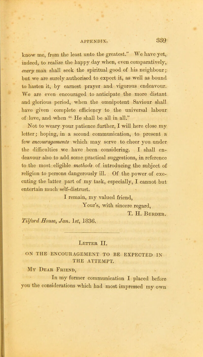 know me, from the least unto the greatest.” We have yet, indeed, to realize the happy day when, even comparatively, every man shall seek the spiritual good of his neighbour; but we are surely authorised to expect it, as well as bound to hasten it, by earnest prayer and vigorous endeavour. We are even encouraged to anticipate the more distant and glorious period, when the omnipotent Saviour shall have given complete efficiency to the universal labour of love, and when “ He shall be all in all.” Not to weary your patience further, I will here close my letter; hoping, in a second communication, to present a few mcourayements which may serve to cheer you under the difficulties we have been considering. I shall en- deavour also to add some practical suggestions, in reference to the most eligible methods of introducing the subject of religion to persons dangerously ill. Of the power of exe- cuting the latter part of my task, especially, I cannot but entertain much self-distrust. I remain, my valued friend, Your’s, with sincere regard, X H. Bdrder. Tilfoi'd House, Jan, Is#, 1836. Letter II. ON THE ENCOURAGEMENT TO BE EXPECTED IN THE ATTEMPT. My Dear Friend, In my former communication I placed before you the considerations which had most impressed my own