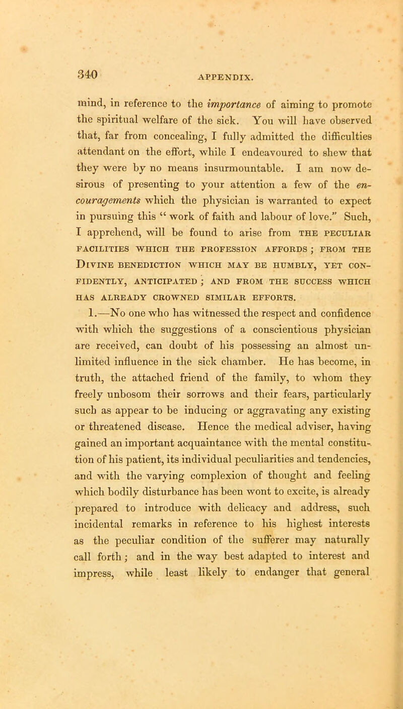 mind, in reference to the importance of aiming to promote the spiritual welfare of the sick. You will have observed that, far from concealing, I fully admitted the difficulties attendant on the effort, while I endeavoured to shew that they were by no means insurmountable. I am now de- sirous of presenting to your attention a few of the en- couragements which the physician is warranted to expect in pursuing this “ work of faith and labour of love.” Such, I apprehend, will be found to arise from the peculiar FACILITIES WHICH THE PROFESSION AFFORDS ; FROM THE Divine benediction which may be humbly, yet con- fidently, anticipated ; AND FROM THE SUCCESS WHICH HAS ALREADY CROWNED SIMILAR EFFORTS. 1.—No one who has witnessed the respect and confidence with which the suggestions of a conscientious physician are received, can doubt of his possessing an almost un- limited influence in the sick chamber. He has become, in truth, the attached friend of the family, to whom they freely unbosom their sorrows and their fears, particularly such as appear to be inducing or aggravating any existing or threatened disease. Hence the medical adviser, having gained an important acquaintance with the mental constitu-. tion of his patient, its individual peculiarities and tendencies, and with the varying complexion of thought and feeling which bodily disturbance bas been wont to excite, is already prepared to introduce with delicacy and address, such incidental remarks in reference to his highest interests as the peculiar condition of the sufferer may naturally call forth; and in the way best adapted to interest and impress, while least likely to endanger that general
