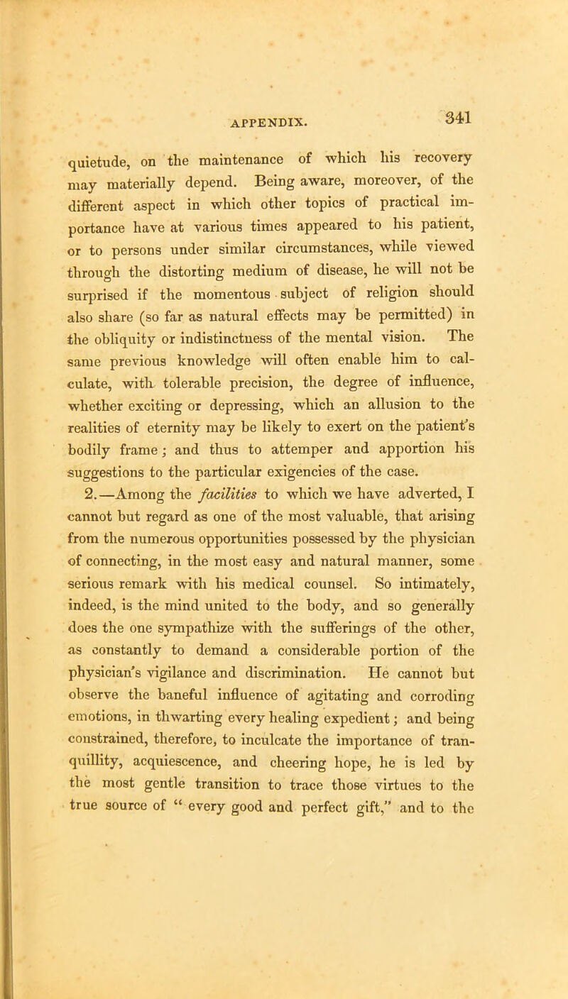 quietude, on the maintenance of which his recovery may materially depend. Being aware, moreover, of the different aspect in which other topics of practical im- portance have at various times appeared to his patient, or to persons under similar circumstances, while viewed through the distorting medium of disease, he will not be surprised if the momentous subject of religion should also share (so far as natural effects may be permitted) in the obliquity or indistinctness of the mental vision. The same previous knowledge will often enable him to cal- culate, with tolerable precision, the degree of influence, whether exciting or depressing, which an allusion to the realities of eternity may be likely to exert on the patient's bodily frame; and thus to attemper and apportion hi’s suggestions to the particular exigencies of the case. 2.—Among the facilities to which we have adverted, I cannot but regard as one of the most valuable, that arising from the numerous opportunities possessed by the physician of connecting, in the most easy and natural manner, some serious remark with his medical counsel. So intimately, indeed, is the mind united to the body, and so generally does the one sympathize with the sufferings of the other, as constantly to demand a considerable portion of the physician's vigilance and discrimination. He cannot but observe the baneful influence of agitating and corroding emotions, in thwarting every healing expedient; and being constrained, therefore, to inculcate the importance of tran- q\iillity, acquiescence, and cheering hope, he is led by the most gentle transition to trace those virtues to the true source of “ every good and perfect gift,” and to the