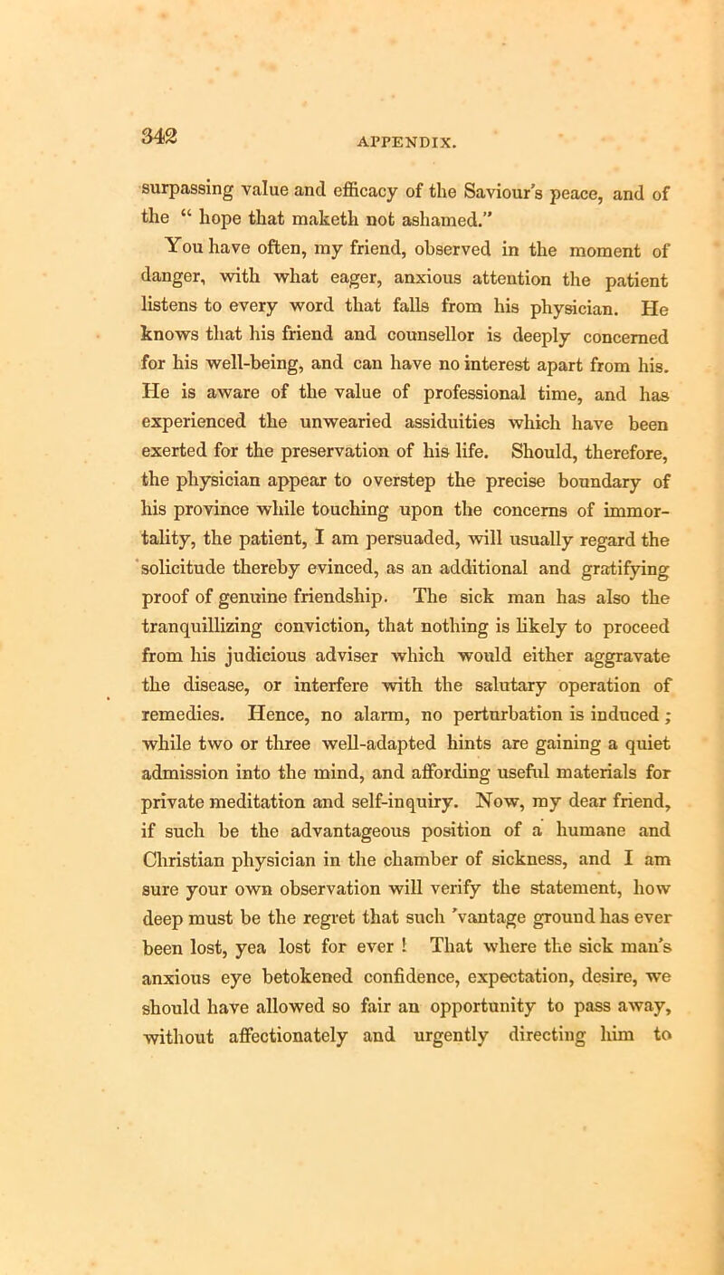 M2 APPENDIX. surpassing value and efficacy of the Saviour s peace, and of the “ hope that maketh not ashamed.” You have often, my friend, observed in the moment of danger, with what eager, anxious attention the patient listens to every word that falls from his physician. He knows that his friend and counsellor is deeply concerned for his well-being, and can have no interest apart from his. He is aware of the value of professional time, and has experienced the unwearied assiduities which have been exerted for the preservation of his life. Should, therefore, the physician appear to overstep the precise boundary of his province while touching upon the concerns of immor- tality, the patient, I am persuaded, will usually regard the 'solicitude thereby evinced, as an additional and gratifying proof of genuine friendship. The sick man has also the tranquillizing conviction, that nothing is likely to proceed from his judicious adviser which would either aggravate the disease, or interfere with the salutary operation of remedies. Hence, no alarm, no perturbation is induced; while two or three well-adapted hints are gaining a quiet admission into the mind, and affording useful materials for private meditation and self-inquiry. Now, my dear friend, if such be the advantageous position of a humane and Christian physician in the chamber of sickness, and I am sure your own observation will verify the statement, how deep must be the regret that such 'vantage ground has ever been lost, yea lost for ever 1 That where the sick man's anxious eye betokened confidence, expectation, desire, we should have allowed so fair an opportunity to pass away, without affectionately and urgently directing him to