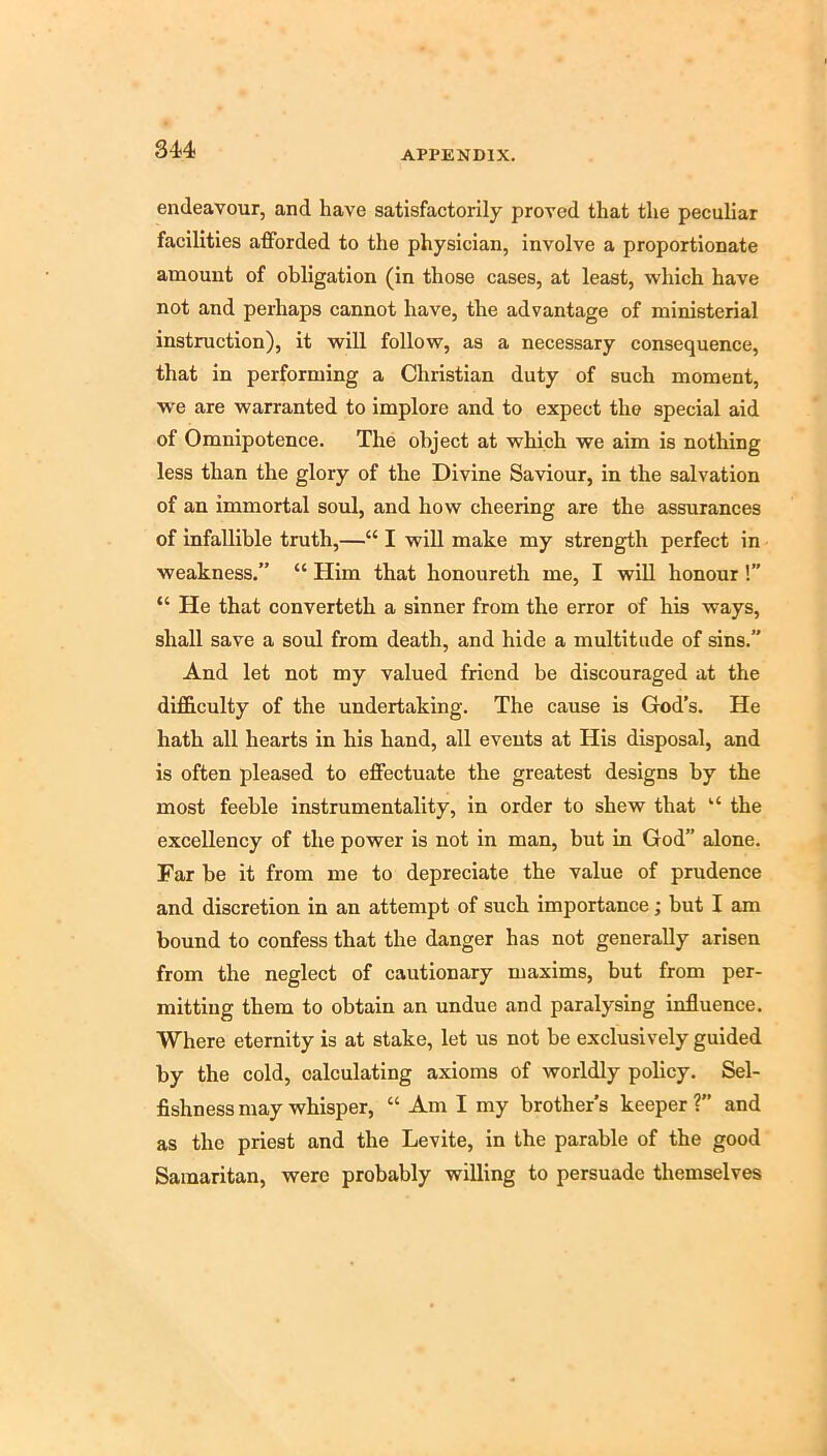 su endeavour, and have satisfactorily proved that the peculiar facilities afforded to the physician, involve a proportionate amount of obligation (in those cases, at least, which have not and perhaps cannot have, the advantage of ministerial instruction), it will follow, as a necessary consequence, that in performing a Christian duty of such moment, we are warranted to implore and to expect the special aid of Omnipotence. The object at which we aim is nothing less than the glory of the Divine Saviour, in the salvation of an immortal soul, and how cheering are the assurances of infallible truth,—“ I will make my strength perfect in weakness.” “ Him that honoureth me, I wiU honour!” “ He that converteth a sinner from the error of his ways, shall save a soul from death, and hide a multitude of sins.” And let not my valued friend be discouraged at the difficulty of the undertaking. The cause is God’s. He hath all hearts in his hand, all events at His disposal, and is often pleased to effectuate the greatest designs by the most feeble instrumentality, in order to shew that “ the excellency of the power is not in man, but in God” alone. Far be it from me to depreciate the value of prudence and discretion in an attempt of such importance; but I am bound to confess that the danger has not generally arisen from the neglect of cautionary maxims, but from per- mitting them to obtain an undue and paralysing influence. Where eternity is at stake, let us not be exclusively guided by the cold, calculating axioms of worldly policy. Sel- fishness may whisper, “ Am I my brother’s keeper ?” and as the priest and the Levite, in the parable of the good Samaritan, were probably willing to persuade themselves
