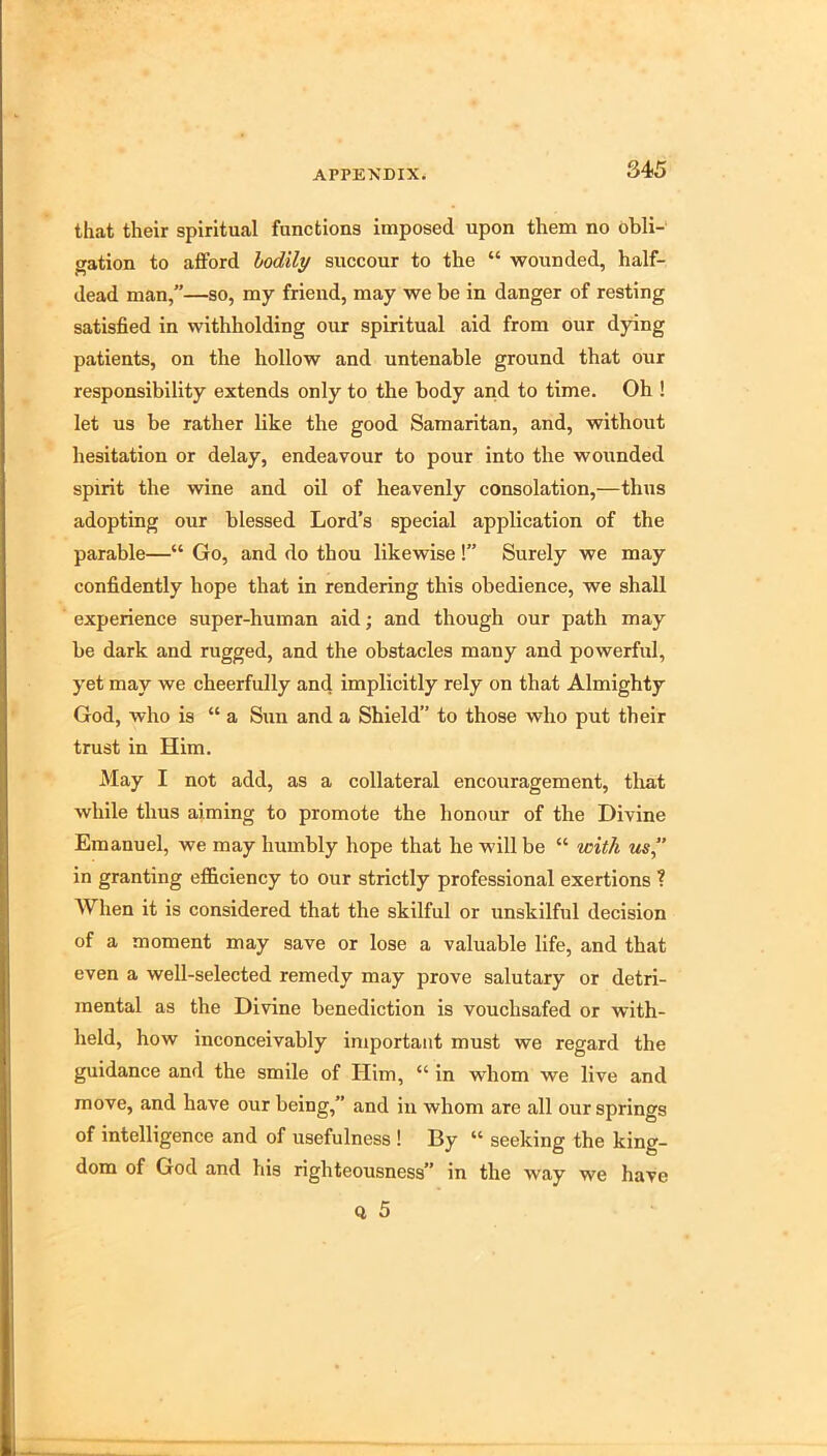 that their spiritual functions imposed upon them no obli- gation to afford hodily succour to the “ wounded, half- dead man,”—so, my friend, may we be in danger of resting satisfied in withholding our spiritual aid from our dying patients, on the hollow and untenable ground that our responsibility extends only to the body and to time. Oh ! let us be rather like the good Samaritan, and, without hesitation or delay, endeavour to pour into the wounded spirit the wine and oil of heavenly consolation,—thus adopting our blessed Lord’s special application of the parable—“ Go, and do thou likewise !” Surely we may confidently hope that in rendering this obedience, we shall experience super-human aid; and though our path may be dark and rugged, and the obstacles many and powerful, yet may we cheerfully and implicitly rely on that Almighty God, who is “ a Sun and a Shield” to those who put their trust in Him. May I not add, as a collateral encouragement, tliat while thus aiming to promote the honour of the Divine Emanuel, we may humbly hope that he will be “ with us in granting efficiency to our strictly professional exertions I When it is considered that the skilful or unskilful decision of a moment may save or lose a valuable life, and that even a well-selected remedy may prove salutary or detri- mental as the Divine benediction is vouchsafed or with- held, how inconceivably important must we regard the guidance and the smile of Him, “ in whom we live and move, and have our being,” and in whom are all our springs of intelligence and of usefulness ! By “ seeking the king- dom of God and his righteousness” in the way we have Q 5