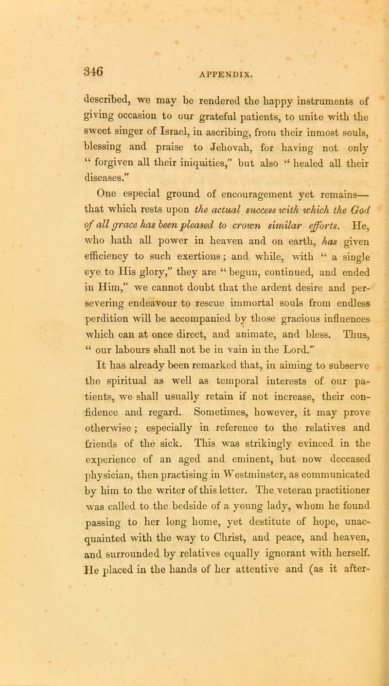 APPENDIX. described, we may be rendered the happy Instruments of giving occasion to our grateful patients, to unite with the sweet singer of Israel, in ascribing, from their inmost souls, blessing and praise to Jehovah, for having not only “ forgiven all their iniquities,” but also “ healed all their diseases.” One especial ground of encouragement yet remains— that which rests upon the actual success with which the God of all grace has been pleased to crown similar efforts. He, who hath all power in heaven and on earth, has given efficiency to such exertions; and while, with “ a single eye to His glory,” they are “ begun, continued, and ended in Him,” we cannot doubt that the ardent desire and per- severing endeavour to rescue immortal souls from endless perdition will be accompanied by those gracious influences which can at once direct, and animate, and bless. Thus, “ our labours shall not be in vain in the Lord.” It has already been remarked that, in aiming to subserve the spiritual as well as temporal interests of our pa- tients, we shall usually retain if not increase, their con- fidence and regard. Sometimes, however, it may prove otherwise; especially in reference to the relatives and friends of the sick. This was strikingly evinced in the experience of an aged and eminent, but now deceased physician, then practising in Westminster, as communicated by him to the writer of this letter. The veteran practitioner was called to the bedside of a young lady, whom he found passing to her long home, yet destitute of hope, unac- quainted with the way to Christ, and peace, and heaven, and surrounded by relatives equally ignorant with herself. He placed in the hands of her attentive and (as it after-