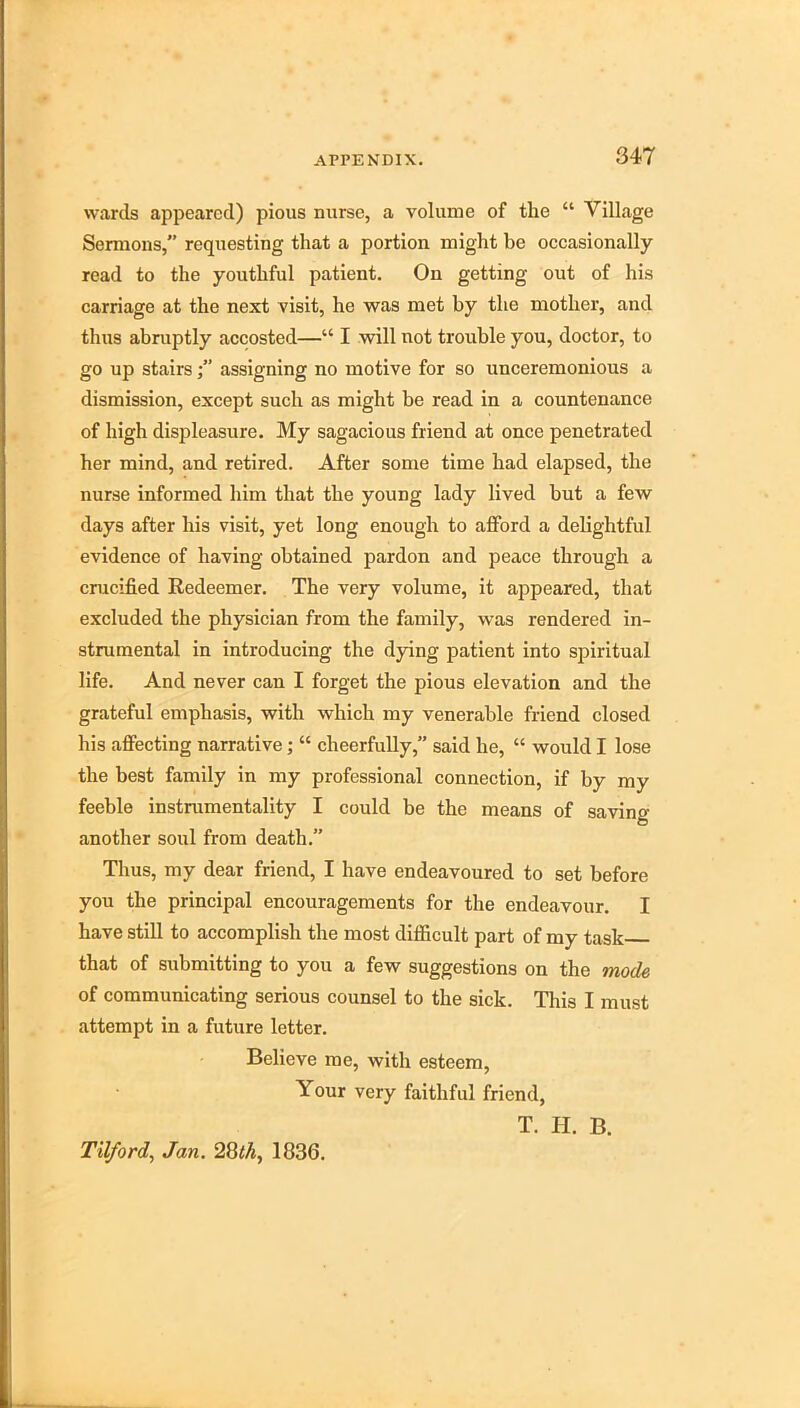 wards appeared) pious nurse, a volume of the “ Village Sermons,” requesting that a portion might be occasionally read to the youthful patient. On getting out of his carriage at the next visit, he was met by the mother, and thus abruptly accosted—“ I will not trouble you, doctor, to go up stairsassigning no motive for so unceremonious a dismission, except such as might be read in a countenance of high displeasure. My sagacious friend at once penetrated her mind, and retired. After some time had elapsed, the nurse informed him that the young lady lived but a few days after his visit, yet long enough to afford a delightful evidence of having obtained pardon and peace through a crucified Redeemer. The very volume, it appeared, that exeluded the physician from the family, was rendered in- strumental in introducing the dying patient into spiritual life. And never can I forget the pious elevation and the grateful emphasis, with which my venerable friend closed his affecting narrative; “ cheerfully,” said he, “ would I lose the best family in my professional connection, if by my feeble instmmentality I could be the means of saving another soul from death.” Thus, my dear friend, I have endeavoured to set before you the principal encouragements for the endeavour. I have still to accomplish the most difficult part of my task that of submitting to you a few suggestions on the mode of communicating serious counsel to the sick. This I must attempt in a future letter. Believe me, with esteem. Your very faithful friend, T. H. B. Tilford, Jan. 28<A, 1836.