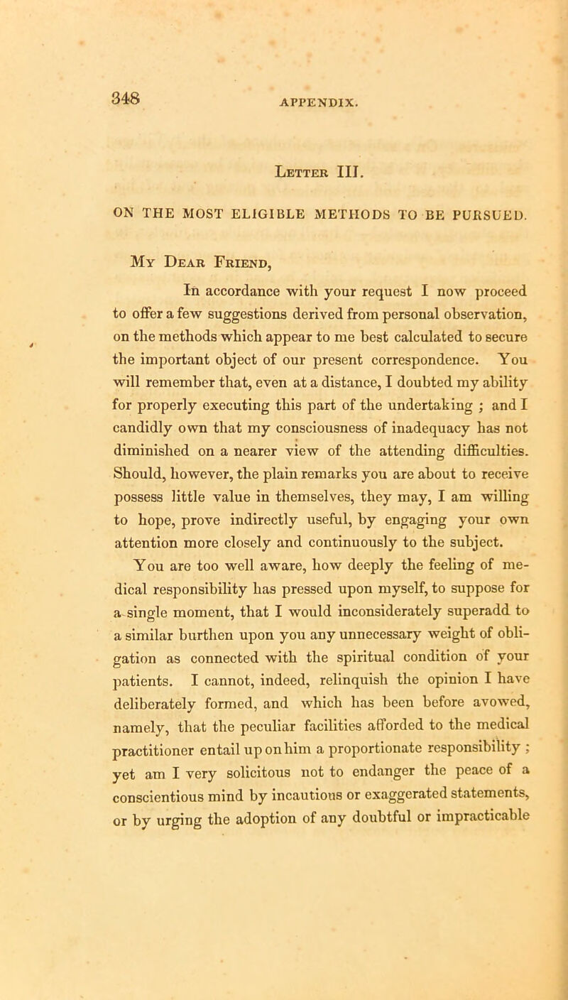 APPENDIX. Letter III. ON THE MOST ELIGIBLE METHODS TO BE PURSUED. My Dear Friend, In accordance with your request I now proceed to offer a few suggestions derived from personal observation, on the methods which appear to me best calculated to secure the important object of our present correspondence. You will remember that, even at a distance, I doubted my ability for properly executing this part of the undertaking ; and I candidly own that my consciousness of inadequacy has not diminished on a nearer view of the attending difficulties. Should, however, the plain remarks you are about to receive possess little value in themselves, they may, I am willing to hope, prove indirectly useful, by engaging your own attention more closely and continuously to the subject. You are too well aware, how deeply the feeling of me- dical responsibility has pressed upon myself, to suppose for a single moment, that I would inconsiderately superadd to a similar burthen upon you any unnecessary weight of obli- gation as connected with the spiritual condition of your patients. I cannot, indeed, relinquish the opinion I have deliberately formed, and which has been before avowed, namely, that the peculiar facilities afforded to the medical practitioner entail up on him a proportionate responsibility ; yet am I very solicitous not to endanger the peace of a conscientious mind by incautious or exaggerated statements, or by urging the adoption of any doubtful or impracticable
