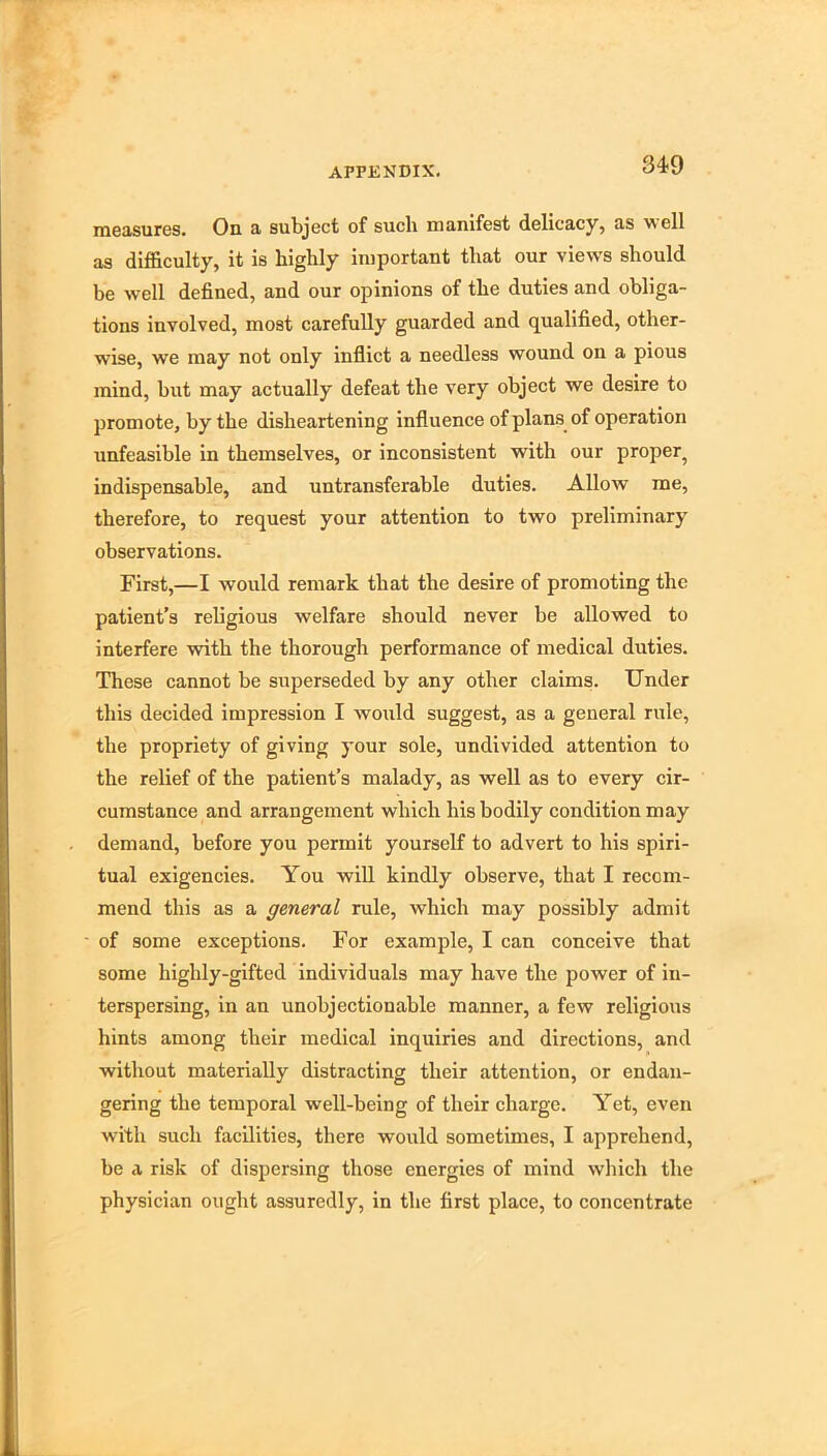 34-9 iD6a.sures. On a subject of such manifest delicacy, as Mell as difficulty, it is highly important that our views should be well defined, and our opinions of the duties and obliga- tions involved, most carefully guarded and qualified, other- wise, we may not only inflict a needless wound on a pious mind, but may actually defeat the very object we desire to promote, by the disheartening influence of plans of operation unfeasible in themselves, or inconsistent with our proper^ indispensable, and untransferable duties. Allow me, therefore, to request your attention to two preliminary observations. First,—I would remark that the desire of promoting the patient’s religious welfare should never be allowed to interfere with the thorough performance of medical duties. These cannot be superseded by any other claims. Under this decided impression I would suggest, as a general rule, the propriety of giving your sole, undivided attention to the relief of the patient’s malady, as well as to every cir- cumstance and arrangement which his bodily condition may demand, before you permit yourself to advert to his spiri- tual exigencies. You will kindly observe, that I recom- mend this as a general rule, which may possibly admit of some exceptions. For examjile, I can conceive that some highly-gifted individuals may have the power of in- terspersing, in an unobjectionable manner, a few religious hints among their medical inquiries and directions, and without materially distracting their attention, or endan- gering the temporal well-being of their charge. Yet, even with such facilities, there would sometimes, I apprehend, be a risk of dispersing those energies of mind wliich the physician ought assuredly, in the first place, to concentrate