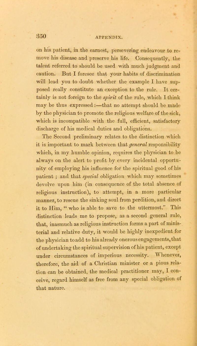 on his patient, in the earnest, persevering endeavour to re- move his disease and preserve his life. Consequently, the talent referred to should be used with much judgment and caution. But I foresee that your habits of discrimination will lead you to doubt whether the example I have sup- posed really constitute an exception to the rule. It cer- tainly is not foreign to the spirit of the rule, which I think may be thus expressed:—that no attempt should be made by the physician to promote the religious welfare of the sick, which is incompatible with the full, efficient, satisfactory discharge of his medical duties and obligations. The Second preliminary relates to the distinction which it is important to mark between that general responsibility which, in my humble opinion, requires the physician to be always on the alert to profit by every incidental opportu- nity of employing his influence for the spiritual good of his patient ; and that special obligation which may sometimes devolve upon him (in consequence of the total absence of religious instruction), to attempt, in a more particular manner, to rescue the sinking soul from perdition, and direct it to Him, “ who is able to save to the uttermost.” This distinction leads me to propose, as a second general rule, that, inasmuch as religious instruction forms a part of minis- terial and relative duty, it would be highly inexpedient for the physician to add to his already onerous engagements, that of undertaking the spiritual supervision of his patient, except under circumstances of imperious necessity. Whenever, therefore, the aid of a Christian minister or a pious rela- tion can be obtained, the medical practitioner may, I con- ceive, regard himself as free from any special obligation of that nature.