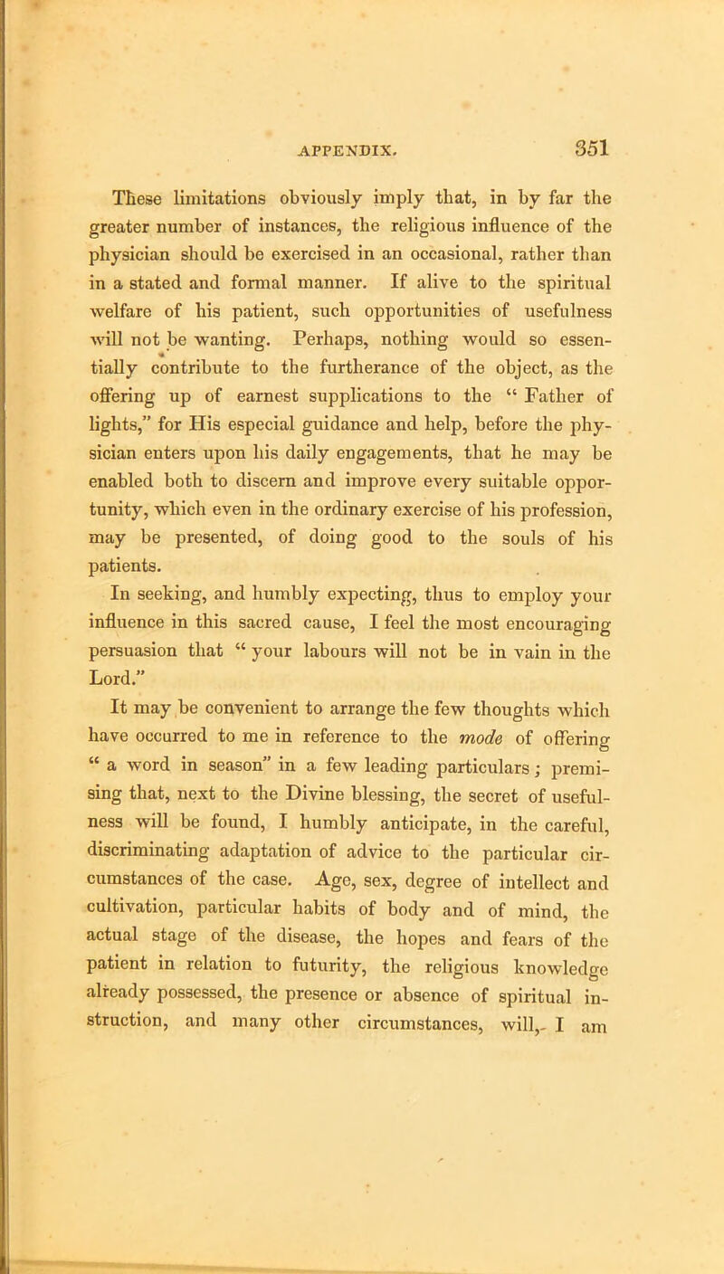 These limitations obviously imply that, in by far the greater number of instances, the religious influence of the physician should be exercised in an occasional, rather than in a stated and formal manner. If alive to the spiritual welfare of his patient, such opportunities of usefulness will not be wanting. Perhaps, nothing would so essen- tially contribute to the furtherance of the object, as the off’ering up of earnest supplications to the “ Father of lights,” for His especial guidance and help, before the phy- sician enters upon his daily engagements, that he may be enabled both to discern and improve every suitable oppor- tunity, which even in the ordinary exercise of his profession, may be presented, of doing good to the souls of his patients. In seeking, and humbly expecting, thus to employ your influence in this sacred cause, I feel tlie most encouraging persuasion that “ your labours will not be in vain in the Lord.” It may be convenient to arrange the few thoughts which have occurred to me in reference to the mode of offering “ a word in season” in a few leading particulars; premi- sing that, next to the Divine blessing, the secret of useful- ness will be found, I humbly anticipate, in the careful, discriminating adaptation of advice to the particular cir- cumstances of the case. Age, sex, degree of intellect and cultivation, particular habits of body and of mind, the actual stage of the disease, the hopes and fears of the patient in relation to futurity, the religious knowledge .already possessed, the presence or absence of spiritu.al in- struction, and many other circumstances, will,- I am