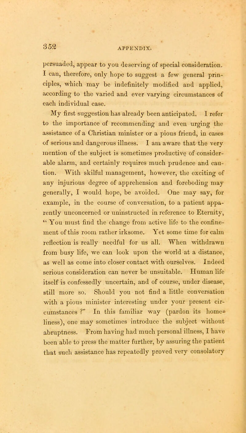 persuaded, appear to you deserving of special consideration. I can, therefore, only hope to suggest a few general prin- ciples, which may be indefinitely modified and applied, according to the varied and ever varying circumstances of each individual case. My first suggestion has already been anticipated. I refer to the importance of recommending and even urging the assistance of a Christian minister or a pious friend, in cases of serious and dangerous illness, I am aware that the very mention of the subject is sometimes productive of consider- able alarm, and certainly requires much prudence and cau- tion. With skilful management, however, the exciting of any injurious degree of apprehension and foreboding may generally, I would hope, be avoided. One may say, for example, in the course of conversation, to a patient appa- rently unconcerned or uninstructed in reference to Eternity, “ You must find the change from active life to the confine- ment of this room rather irksome. Yet some time for calm reflection is really needful for us all. When withdrawn from busy life, we can look upon the world at a distance, as well as come into closer contact with ourselves. Indeed serious consideration can never be unsuitable. Human life itself is confessedly uncertain, and of course, under disease, still more so. Should you not find a little conversation with a pious minister interesting under your present cir- cumstances ?” In this familiar way (pardon its home* liness), one may sometimes introduce the subject without abruptness. From having had much personal illness, I have been able to press the matter further, by assuring the patient that such assistance has repeatedly proved very consolatory