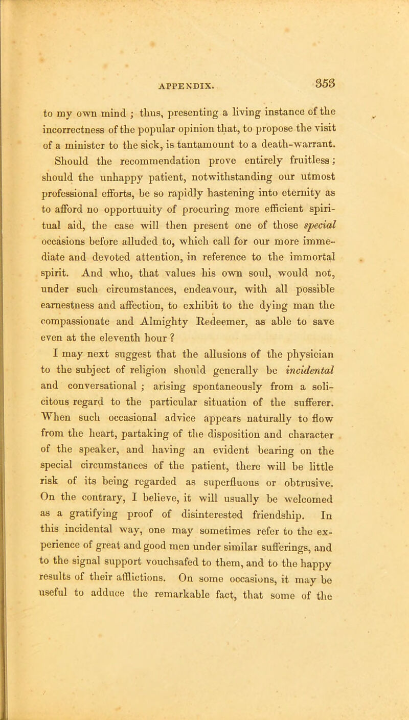 to my own mind ; thus, presenting a living instance of the incorrectness of the popular opinion that, to propose the visit of a minister to the sick, is tantamount to a death-warrant. Should the recommendation prove entirely fruitless; should the unhappy patient, notwithstanding our utmost professional efforts, be so rapidly hastening into eternity as to afford no opportunity of procuring more efficient spiri- tual aid, the case will then present one of those special occasions before alluded to, which call for our more imme- diate and devoted attention, in reference to the immortal spirit. And who, that values his own soul, would not, under such circumstances, endeavour, with all possible earnestness and affection, to exhibit to the dying man the compassionate and Almighty Redeemer, as able to save even at the eleventh hour ? I may next suggest that the allusions of the physician to the subject of religion should generally be incidental and conversational ; arising spontaneously from a soli- citous regard to the particular situation of the sufferer. When such occasional advice appears naturally to flow from the heart, partaking of the disposition and character of the speaker, and having an evident bearing on the special circumstances of the patient, there will be little risk of its being regarded as superfluous or obtrusive. On the contrary, I believe, it will usually be welcomed as a gratifying proof of disinterested friendship. In this incidental way, one may sometimes refer to the ex- perience of great and good men under similar sufferings, and to the signal support vouchsafed to them, and to the happy results of their afflictions. On some occasions, it may be useful to adduce the remarkable fact, that some of the