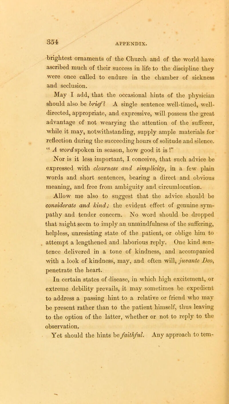 brightest ornaments of the Church and of the world have ascribed much of their success in life to the discipline they were once called to endure in the chamber of sickness and seclusion. May I add, that the occasional hints of the physician should also be hrief\ A single sentence well-timed, well- directed, appropriate, and expressive, will possess the great advantage of not wearying the attention of the sufferer, while it may, notwithstanding, supply ample materials for reflection during the succeeding hours of solitude and silence. “ A word spoken in season, how good it is !” Nor is it less important, I conceive, that such advice be expressed with clearness and simplicity, in a few plain words and short sentences, bearing a direct and obvious meaning, and free from ambiguity and circumlocution. Allow me also to suggest that the advice should be considerate and kind; the evident effect of genuine sym- pathy and tender concern. No word should be dropped that might seem to imply an unmindfulness of the suffering, helpless, unresisting state of the patient, or oblige him to attempt a lengthened and laborious reply. One kind sen- tence delivered in a tone of kindness, and accompanied with a look of kindness, may, and often will, jumnte Deo, penetrate the heart. In certain states of disease, in which high excitement, or extreme debility prevails, it may sometimes be expedient to address a passing liint to a relative or friend who may be present rather than to the patient himself, thus leaving to the option of the latter, whether or not to reply to the observation. Yet should the hints be faithful. Any approach to tern-