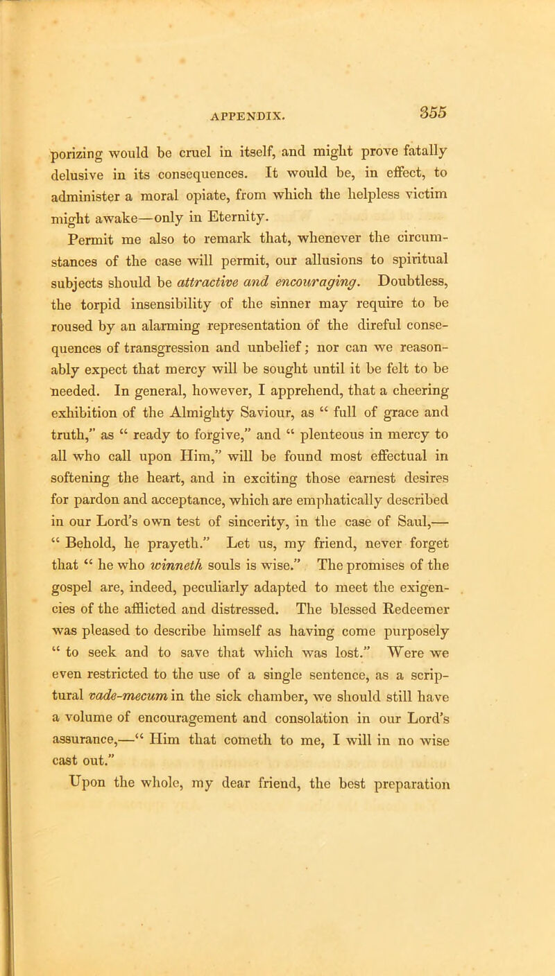 porizing would be cruel in itself, and might prove fatally delusive in its consequences. It would be, in effect, to administer a moral opiate, from which the helpless victim might awake—only in Eternity. Permit me also to remark that, whenever the circum- stances of the case will permit, our allusions to spiritual subjects should be attractive and encouraging. Doubtless, the torpid insensibility of the sinner may require to be roused by an alarming representation of the direful conse- quences of transgression and unbelief; nor can we reason- ably expect that mercy will be sought until it be felt to be needed. In general, however, I apprehend, that a cheering exhibition of the Almighty Saviour, as “ full of grace and truth,” as “ ready to forgive,” and “ plenteous in mercy to all who call upon Him,” will be found most effectual in softening the heart, and in exciting those earnest desires for pardon and acceptance, which are emphatically described in our Lord’s own test of sincerity, in the case of Saul,— “ Behold, he prayeth.” Let us, my friend, never forget that “ he who winneth souls is wise. The promises of the gospel are, indeed, peculiarly adapted to meet the exigen- cies of the afflicted and distressed. The blessed Redeemer was pleased to describe himself as having come purposely “ to seek and to save that which was lost.” Were we even restricted to the use of a single sentence, as a scrip- tural vade-mecum in the sick chamber, we should still have a volume of encouragement and consolation in our Lord’s assurance,—“ Him that cometh to me, I will in no wise cast out.” Upon the whole, my dear friend, the best preparation