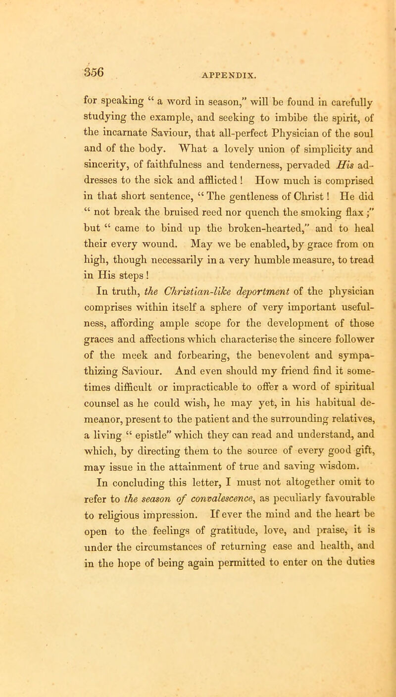 APPENDIX. for speaking “ a word in season,” will be found in carefully studying the example, and seeking to imbibe the spirit, of the incarnate Saviour, that all-perfect Physician of the soul and of the body. What a lovely union of simplicity and sincerity, of faithfulness and tenderness, pervaded His ad- dresses to the sick and afflicted! How much is comprised in that short sentence, “ The gentleness of Christ! He did “ not break the bruised reed nor quench the smoking flax but “ came to bind up the broken-hearted,” and to heal their every wound. May we be enabled, by grace from on high, though necessarily in a very humble measure, to tread in His steps! In truth, i^e Christlan-lilce deportment of the physician comprises within itself a sphere of very important useful- ness, afibrding ample scope for the development of those graces and affections which characterise the sincere follower of the meek and forbearing, the benevolent and sympa- thizing Saviour. And even should my friend find it some- times difficult or impracticable to offer a word of spiritual counsel as he could wish, he may yet, in his habitual de- meanor, present to the patient and the surrounding relatives, a living “ epistle” which they can read and understand, and which, by directing them to the source of every good gift, may issue in the attainment of true and saving wdsdom. In concluding this letter, I must not altogether omit to refer to the season of convalescence^ as peculiarly favourable to religious impression. If ever the mind and the heart be open to the feelings of gratitude, love, and praise, it is under the circumstances of returning ease and health, and in the hope of being again permitted to enter on the duties