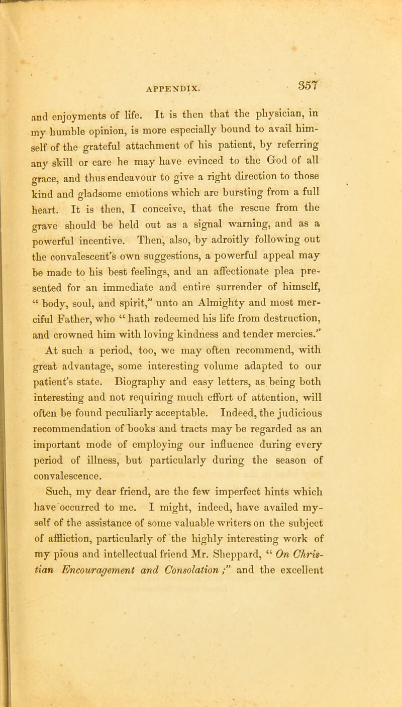 and enjoyments of life. It is then that the physician, in my humble opinion, is more especially bound to avail him- self of the grateful attachment of his patient, by referring any skill or care he may have evinced to the God of all grace, and thus endeavour to give a right direction to those kind and gladsome emotions which are bursting from a full heart. It is then, I conceive, that the rescue from the grave should be held out as a signal warning, and as a powerful incentive. Then, also, by adroitly following out the convalescent’s own suggestions, a powerful appeal may be made to his best feelings, and an affectionate plea pre- sented for an immediate and entire surrender of himself, “ body, soul, and spirit,” unto an Almighty and most mer- ciful Father, who “ hath redeemed his life from destruction, and crowned him with loving kindness and tender mercies.” At such a period, too, we may often recommend, with great advantage, some interesting volume adapted to our patient’s state. Biography and easy letters, as being both interesting and not requiring much effort of attention, will often be found peculiarly acceptable. Indeed, the judicious recommendation of books and tracts may be regarded as an important mode of employing our influence during every period of illness, but particularly during the season of convalescence. Such, my dear friend, are the few imperfect hints which have occurred to me. I might, indeed, have availed my- self of the assistance of some valuable writers on the subject of affliction, particularly of the highly interesting work of my pious and intellectual friend Mr. Sheppard, “ On Chris- tian Encouragement and Consolationand the excellent