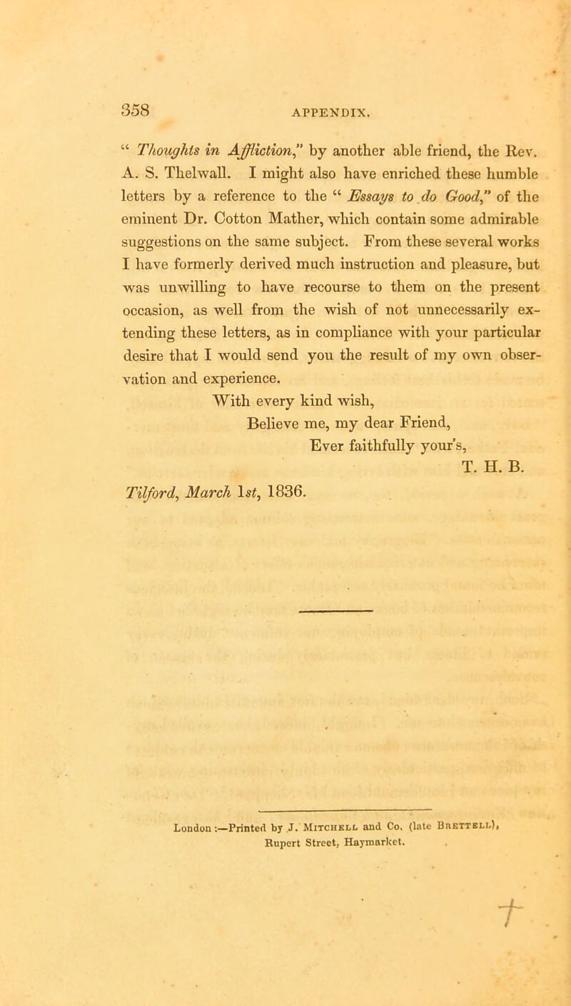 “ Thoughts in Affliction’’ by another able friend, the Rev. A. S. Thelwall. I might also have enriched these humble letters by a reference to the “ Essays to do Good of the eminent Dr. Cotton Mather, which contain some admirable suggestions on the same subject. From these several works I have formerly derived much instruction and pleasure, but was unwilling to have recourse to them on the present occasion, as well from the wish of not unnecessarily ex- tending these letters, as in compliance with your particular desire that I would send you the result of my own obser- vation and experience. With every kind wish. Believe me, my dear Friend, Ever faithfully yours, T. H. B. Tilford, March Is^, 1836. LondonPrinted by ,J. Mitchell and Co, (laic 13aETTSLL)i Rupert Street, Haymarkct.