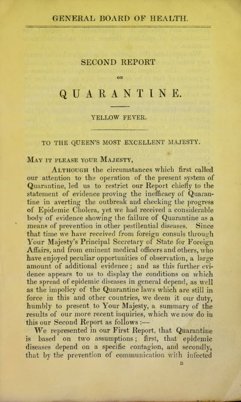 SECOND REPORT ON QUARANTINE. YELLOW FEVER. TO THE QUEEN'S MOST EXCELLENT MAJESTY. May it please your Majesty, Although the circumstances which first called our attention to the operation of the present system of Quarantine, led us to restrict our Report chiefly to the statement of evidence proving- the inefficacy of Quaran- tine in averting the outbreak and checking the progress of Epidemic Cholera, yet we had received a considerable body of evidence showing the failure of Quarantine as a means of prevention in other pestilential diseases. Since that time we have received from foreign consuls throu<>h Your Majesty's Principal Secretary of State for Foreign Affairs, and from eminent medical officers and others, who have enjoyed peculiar opportunities of observation, a large amount of additional evidence ; and as this further evi- dence appears to us to display the conditions on which the spread of epidemic diseases in general depend, as well as the impolicy of the Quarantine laws which are still in force in this and other countries, we deem it our duty, humbly to present to Your Majesty, a summary of the results of our more recent inquiries, which we now do in this our Second Report as follows :— We represented in our First Report, that Quarantine is based on two assumptions; first, that epidemic diseases depend on a specific contagion, and secondly, that by the prevention of communication with infected