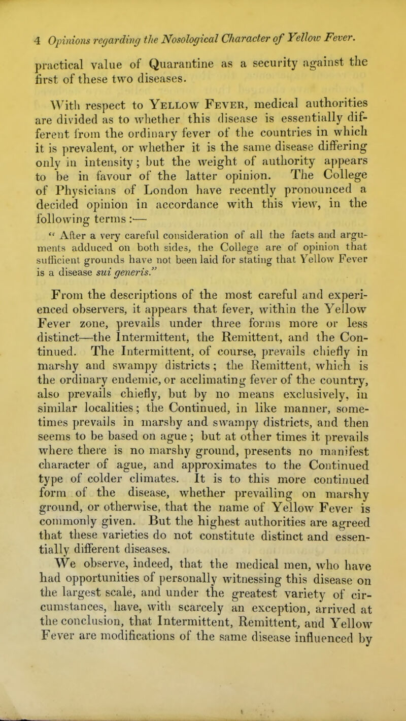 practical value of Quarantine as a security against the first of these two diseases. Witli respect to Yellow Fever, medical authorities are divided as to whether this disease is essentially dif- ferent from the ordinary fever of the countries in which it is prevalent, or whether it is the same disease differing only in intensity; but the weight of authority appears to be in favour of the latter opinion. The College of Physicians of London have recently pronounced a decided opinion in accordance with this view, in the following terms — After a very careful consideration of all the facts and argu- ments adduced on both sides, the College are of opinion that sufficient grounds have not been laid for stating that Yellow Fever is a disease sui generis. From the descriptions of the most careful and experi- enced observers, it appears that fever, within the Yellow^ Fever zone, prevails under three forms more or less distinct—the Intermittent, the Remittent, anrl the Con- tinued. The Intermittent, of course, prevails chiefly in marshy and swampy districts; the Remittent, which is the ordinary endemic, or acclimating fever of the country, also prevails chiefly, but by no means exclusively, in similar localities; the Continued, in like manner, some- times prevails in marshy and swampy districts, and then seems to be based on ague; but at other times it prevails where there is no marshy ground, presents no manifest character of ague, and approximates to the Continued type of colder climates. It is to this more continued form of the disease, whether prevailing on marshy ground, or otherwise, that the name of Yellow Fever is commonly given. But the highest authorities are agreed that these varieties do not constitute distinct and essen- tially different diseases. We observe, indeed, that the medical men, who have had opportunities of personally witnessing this disease on the largest scale, and under the greatest variety of cir- cumstances, have, with scarcely an exception, arrived at the conclusion, that Intermittent, Remittent, and Yellow Fever are modifications of the same disease influenced by