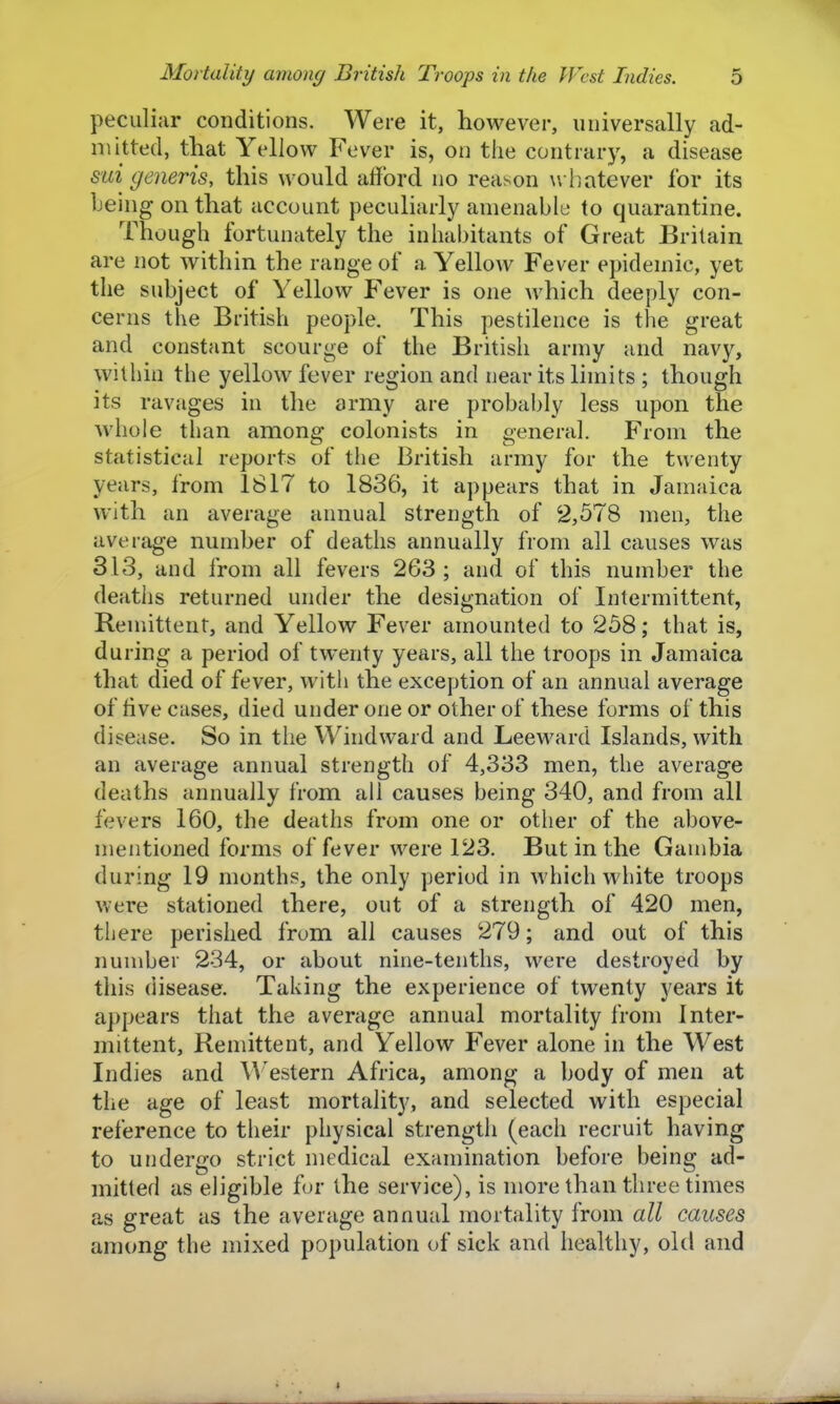 peculiar conditions. Were it, however, universally ad- mitted, that Yellow Fever is, on the contrary, a disease mi generis, this would alford no reason w liatever for its being on that account peculiarly amenable to quarantine. Though fortunately the inhabitants of Great Britain are not within the range of a Yellow Fever epidemic, yet the subject of Yellow Fever is one which deeply con- cerns the British people. This pestilence is the great and constant scourge of the British army and navy, within the yellow fever region and near its limits ; though its ravages in the army are probably less upon the whole than among colonists in general. From the statistical reports of the British army for the twenty years, from 1817 to 1836, it appears that in Jamaica with an average annual strength of 2,578 men, the average number of deaths annually from all causes was 313, and from all fevers 2G3 ; and of this number the deatlis returned under the designation of Intermittent, Remittent, and Yellow Fever amounted to 258; that is, during a period of twenty years, all the troops in Jamaica that died of fever, with the exception of an annual average of five cases, died under one or other of these forms of this disease. So in the Windward and Leeward Islands, with an average annual strength of 4,333 men, the average deaths annually from all causes being 340, and from all fevers 160, the deaths from one or other of the above- mentioned forms of fever were 123. But in the Gambia during 19 months, the only period in which white troops were stationed there, out of a strength of 420 men, there perished from all causes 279; and out of this number 234, or about nine-tenths, were destroyed by this disease. Taking the experience of twenty years it appears that the average annual mortality from Inter- mittent, Remittent, and Yellow Fever alone in the West Indies and A^'estern Africa, among a body of men at the age of least mortality, and selected with especial reference to their physical strength (each recruit having to undergo strict medical examination before being ad- mitted as eligible for the service), is more than three times as great as the average annual mortality from all causes among the mixed population of sick and healthy, old and