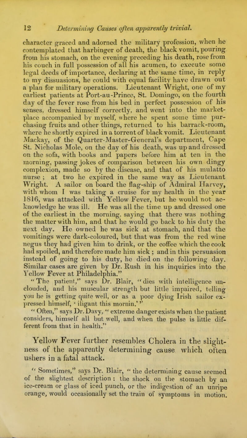 character graced and adorned the military profession, when he contemplated that harbinger of death, the black vomit, pouring from his stomach, on the evening preceding his death, rose from his couch in full possession of all his acumen, to execute some legal deeds of importance, declaring at the same time, in reply to my dissuasions, he could with equal facility have drawn out a plan for military operations. Lieutenant Wright, one of my earliest patients at Port-au-Prince, St. Domingo, on the fourth day of the fever rose from his bed in perfect possession of his senses, dressed himself correctly, and went into the market- place accompanied by myself, where he spent some time pur- chasing fruits and other things, returned to his barrack-room, where he shortly expired in a torrent of black vomit. Lieutenant Mackay, of the Quarter-Master-Gencral's department, Cape St. Nicholas Mole, on the day of his death, was up and dressed on the sofa, with books and papers before him at ten in the morning, passing jokes of comparison between his own dingy complexion, made so by the disease, and that of his mulatto nurse ; at two he expired in the same way as Lieutenant Wright. A sailor on board the flag-ship of Admiral Harvey, with whom I was taking a cruise for my health in the year 1816, was attacked with Yellow Fever, but he would not ac- knowledge he was ill. He was all the time up and dressed one of the earliest in the morning, saying that there was nothing the matter with him, and that he would go back to his duty the next day. He owned he was sick at stomach, and that the vomitings were dark-coloured, but that was from the red wine negus they had given him to drink, or the coflfee which the cook had spoiled, and therefore made him sick ; and in this persuasion instead of going to his duty, he died on the following day. Similar cases are given by Dr. Rush in his inquiries into the Yellow Fever at Philadelphia. The patient/' says Dr. Blair, dies with intelligence un- clouded, and his muscular strength but little impaired, telling you he is getting quite well, or as a poor dying Irish sailor ex- pressed himself, ' iligant this mornin.'  Often, says Dr. Davy,  extreme danger exists when the patient considers, himself all but well, and when the pulse is little dif- ferent from that in health. Yellow Fever further resembles Cholera in the slight- ness of the apparently determining cause which often ushers in a fatal attack. Sometimes, says Dr. Blair,  the determining cause seemed of the slightest description : the shock on the stomach by an ice-cream or glass of iced punch, or the indigestion of an unripe orange, would occasionally set the train of symptoms in motion.