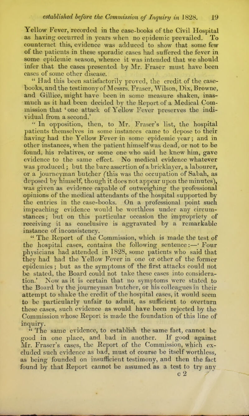 Yellow Fever, recorded in the case-books of the Civil Hospital as having' occurred in years when no epidemic prevailed. To counteract this, evidence was adduced to show that some few of the patients in these sporadic cases had suffered the fever in some epidemic season, whence it was intended that we should infer that the cases presented by Mr. Fraser must have been cases of some other disease.  Had this been satisfactorily proved, the credit of the case- books, and the testimony of Messrs. Fraser, Wilson, Dix, Browne, and Gillice, might have been in some measure shaken, inas- much as it had been decided by the Report of a Medical Com- mission that 'one attack of Yellow Fever preserves the indi- vidual from a second.'  In opposition, then, to Mr. Fraser's list, the hospital patients themselves in some instances came to depose to their having had the Yellow Fever in some epidemic year; and in other instances, when the patient himself was dead, or not to be found, his relatives, or some one who said he knew him, gave evidence to the same eifect. No medical evidence whatever was produced ; but the bare assertion of a bricklayer, a labourer, or a journeyman butcher ('this was the occupation of Sabah, as deposed by himself, though it docs not appear upon the minutes), was given as evidence capable of outweighing the professional opinions of the medical attendants of the hospital supported by the entries in the case-books. On a professional point such impeaching evidence would be worthless under any circum- stances; but on this particular occasion the impropriety of receiving it as conclusive is aggravated by a remarkable instance of inconsistency.  The Kcport of the Commission, which is made the test of the hospital cases, contains the following sentence:—' Four physicians had attended in 1828, some patients who said that they had had the Yellow Fever in one or other of the former epidemics ; but as the symptoms of the first attacks could not be stated, the Board could not take these cases into considera- tion.' Now as it is certain that no symptoms were stated to the Board by the journeyman butcher, or his colleagues in their attempt to shake the credit of the hospital cases, it would seem to be particularly unfair to admit, as sufficient to overturn these cases, such evidence as would have been rejected by the Commission whose Report is made the foundation of this line of inquiry.  The same evidence, to establish the same fact, cannot be good in one place, and bad in another. If good against Mr. Fraser's cases, the Report of the Commission, which ex- cluded such evidence as bad, must of course be itself worthless, as being founded on insufficient testimony, and then the fact found by that Report cannot be assumed as a test to try any