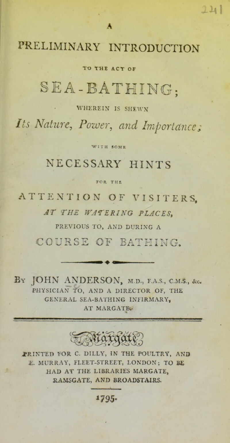 AMI A PRELIMINARY INTRODUCTION TO THE ACT OF SEA-BATHING; WHEREIN IS SHEWN Its Nature, Power, and Importance; 'WITH SOME NECESSARY HINTS FOR THE ATTENTION OF VISITERS, AT THE WATERING PLACES, PREVIOUS TO, AND DURING A COURSE OF BATHING. By JOHN ANDERSON, m.d., f.a.s., c.m.s., &c. PHYSICIAN TO, AND A DIRECTOR OF, THE GENERAL SEA-BATHING INFIRMARY, AT MARGATE.- % .PRINTED FOR C. DILLY, IN THE POULTRY, AND E. MURRAY, FLEET-STREET, LONDON; TO BE HAD AT THE LIBRARIES MARGATE, RAMSGATE, AND BROADSTAIRS. *7 95