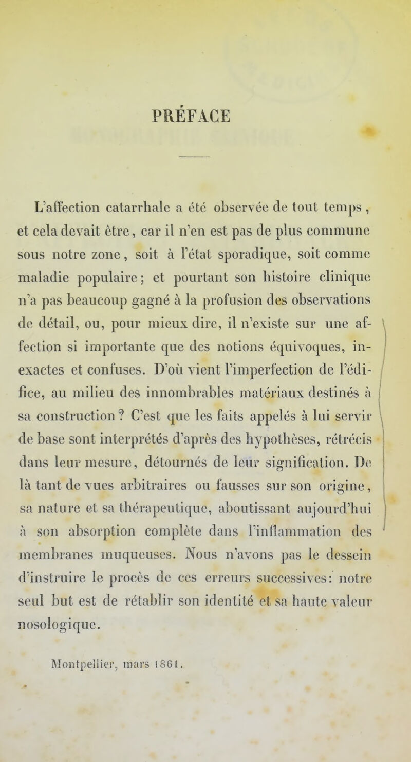 PRÉFACE L'affection catarrhale a été observée de tout temps , et cela devait être, car il n'en est pas de plus commune sous notre zone, soit à l'état sporadique, soit comme maladie populaire; et pourtant son histoire clinique n'a pas beaucoup gagné à la profusion des observations de détail, ou, pour mieux dire, il n'existe sur une af- fection si importante que des notions équivoques, in- exactes et confuses. D'où vient l'imperfection de l'édi- fice, au milieu des innombrables matériaux destinés à sa construction ? C'est que les faits appelés à lui servir de base sont interprétés d'après des hypothèses, rétrécis dans leur mesure, détournés de leur signification. De là tant de vues arbitraires ou fausses sur son origine, sa nature et sa thérapeutique, aboutissant aujourd'hui à son absorption complète dans l'inflammation des membranes muqueuses. Nous n'avons pas le dessein d'instruire le procès de ces erreurs successives: noire seul but est de rétablir son identité et sa haute valeur nosologique. Montpellier, mars (861.