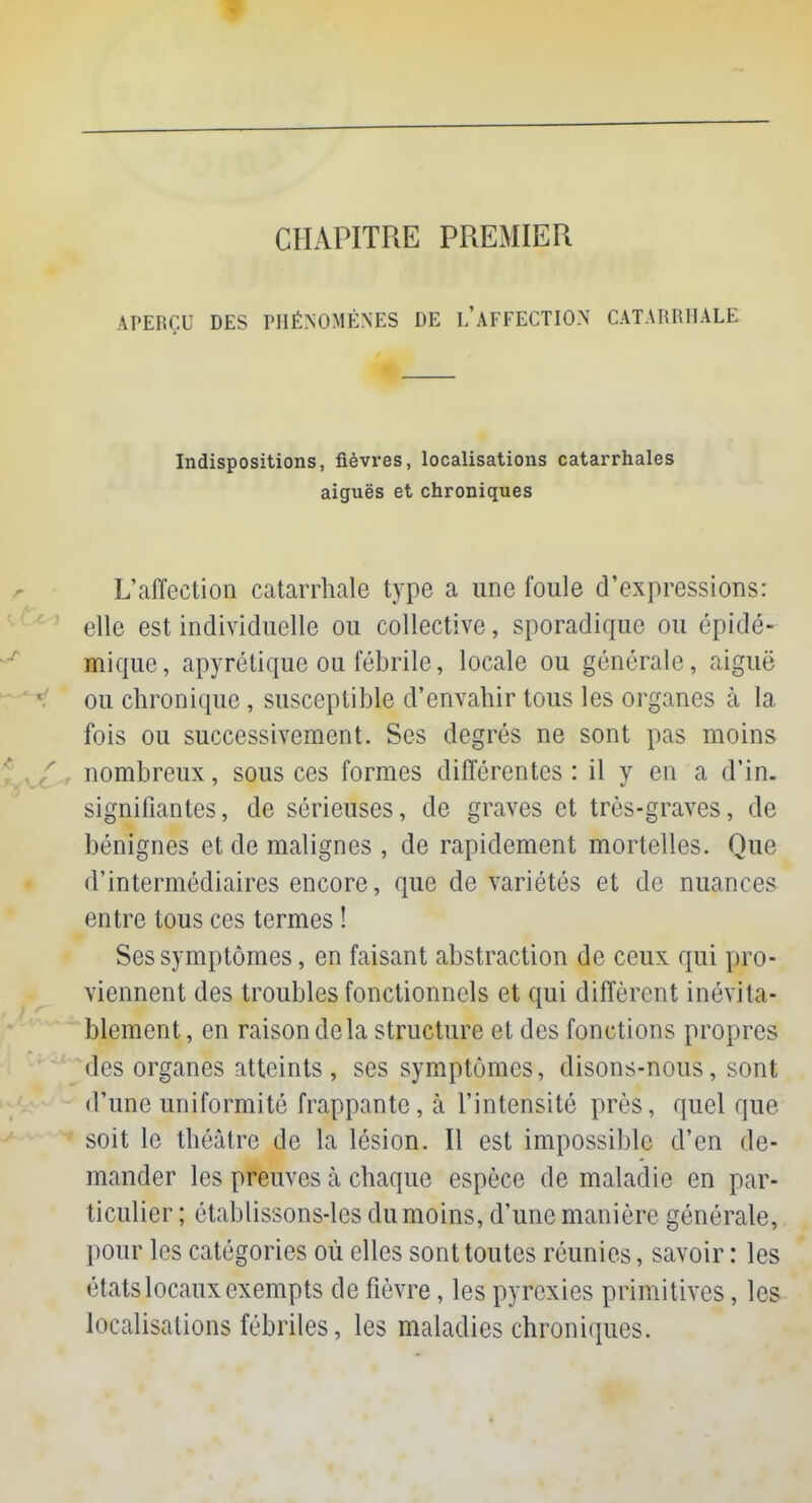 CHAPITRE PREMIER APERÇU DES PHÉNOMÈNES DE LAFFECTION CATARRHALE Indispositions, fièvres, localisations catarrhales aiguës et chroniques L'affection catarrhale type a une foule d'expressions: elle est individuelle ou collective, sporadique ou épidé- mique, apyrétique ou fébrile, locale ou générale, aiguë ou chronique, susceptible d'envahir tous les organes à la fois ou successivement. Ses degrés ne sont pas moins nombreux, sous ces formes différentes : il y en a d'in. signifiantes, de sérieuses, de graves et très-graves, de bénignes et de malignes , de rapidement mortelles. Que d'intermédiaires encore, que de variétés et de nuances entre tous ces termes ! Ses symptômes, en faisant abstraction de ceux qui pro- viennent des troubles fonctionnels et qui diffèrent inévita- blement, en raison de la structure et des fonctions propres des organes atteints , ses symptômes, disons-nous, sont d'une uniformité frappante, à l'intensité près, quel que soit le théâtre de la lésion. Il est impossible d'en de- mander les preuves à chaque espèce de maladie en par- ticulier ; établissons-les du moins, d'une manière générale, pour les catégories où elles sont toutes réunies, savoir : les états locaux exempts de fièvre, les pyrexies primitives, les localisations fébriles, les maladies chroniques.