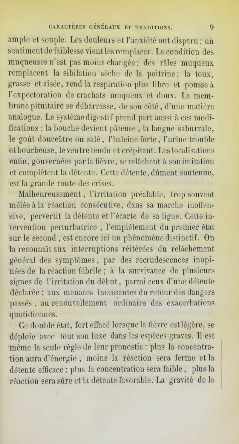 ample et souple. Les douleurs et l'anxiété ont disparu ; un sentiment de faiblesse vient les remplacer. La condition des muqueuses n'est pas moins changée ; des râles muqueux remplacent la sibilation sèche de la poitrine; la toux, grasse et aisée, rend la respiration plus libre et pousse à l'expectoration de crachats muqueux et doux. La mem- brane pituitaire se débarrasse, de son côté, d'une matière analogue. Le système digestif prend part aussi à ces modi- fications : la bouche devient pâteuse , la langue saburraler le goût douceâtre ou salé, l'haleine forte, l'urine trouble et bourbeuse, le ventre tendu et crépitant. Les localisations enfin, gouvernées parla fièvre, se relâchent à son imitation et complètent la détente. Cette détente, dûment soutenue, est la grande route des crises. Malheureusement, l'irritation préalable, trop souvent mêlée à la réaction consécutive, clans sa marche inoffen- sive, pervertit la détente et l'écarté de sa ligne. Cette in- tervention perturbatrice , l'empiétement du premier état sur le second , est encore ici un phénomène distinctif. On la reconnaît aux interruptions réitérées du relâchement général des symptômes, par des recrudescences inopi- nées de la réaction fébrile ; à la survivance de plusieurs signes de l'irritation du début, parmi ceux d'une détente déclarée ; aux menaces incessantes du retour des dangers passés , au renouvellement ordinaire des exacerbations quotidiennes. Ce double état, fort effacé lorsque la fièvre est légère, se déploie avec tout son luxe dans les espèces graves. Il est même la seule règle de leur pronostic : plus la concentra- tion aura d'énergie , moins la réaction sera ferme et la détente efficace ; plus la concentration sera faible, plus la réaction sera sûre et la détente favorable. La gravité de la